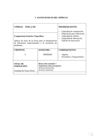 I. DATOS BÁSICOS DEL MÓDULO



CÓDIGO:      FISEI_I 203                                PRERREQUISITOS:

                                                        -      Capacidad de comprensión.
                                                        -      Disposición para reflexionar
Competencia Genérica /Específica:                       -      Capacidad de análisis.
                                                        -      Capacidad de abstracción.
Aplicar las leyes de la Física para la interpretación          Espíritu de innovación
de fenómenos experimentales y la resolución de
problemas.

CRÉDITOS:                     SEMESTRE:                 CORREQUISITOS:

             4                      PRIMERO             -      Algebra
                                                        -      Geometría y Trigonometría.


NIVEL DE                      Horas clase semanal: 4
FORMACIÓN:                    Total horas clase al semestre:
                              64 horas presenciales
Terminal de Tercer Nivel      64 horas autónomas




                                                                                              4
 
