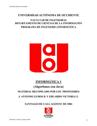 Universidad Autónoma de Occidente




                 UNIVERSIDAD AUTÓNOMA DE OCCIDENTE
                   FACULTAD DE INGENIERÍAS
          DEPARTAMENTO DE CIENCIAS DE LA INFORMACIÓN
              PROGRAMA DE INGENIERÍA INFORMÁTICA




                                             INFORMÁTICA 1
                                            (Algoritmos con Java)
                MATERIAL RECOPILADO POR LOS PROFESORES
                 J. ANTONIO LEMOS B. Y EDUARDO VICTORIA Z.

                              SANTIAGO DE CALI, AGOSTO DE 2004




Informática I. Versión 1.0 Agosto de 2004
                                                                    1
 