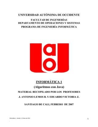 UNIVERSIDAD AUTÓNOMA DE OCCIDENTE
                       FACULTAD DE INGENIERÍAS
                DEPARTAMENTO DE OPERACIONES Y SISTEMAS
                  PROGRAMA DE INGENIERÍA INFORMÁTICA




                                            INFORMÁTICA 1
                                           (Algoritmos con Java)
                MATERIAL RECOPILADO POR LOS PROFESORES
                  J. ANTONIO LEMOS B. Y EDUARDO VICTORIA Z.

                             SANTIAGO DE CALI, FEBRERO DE 2007




Informática 1. Versión 1.3 Enero de 2010
                                                                   1
.
 