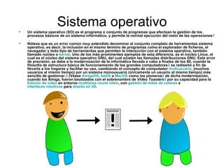 Sistema operativo Un sistema operativo (SO) es el programa o conjunto de programas que efectúan la gestión de los procesos básicos de un sistema informático, y permite la normal ejecución del resto de las operaciones 1  . Nótese que es un error común muy extendido denominar al conjunto completo de herramientas sistema operativo, es decir, la inclusión en el mismo término de programas como el explorador de ficheros, el navegador y todo tipo de herramientas que permiten la interacción con el sistema operativo, también llamado núcleo o  kernel . Uno de los más prominentes ejemplos de esta diferencia, es el núcleo Linux, el cual es el núcleo del sistema operativo GNU, del cual existen las llamadas distribuciones GNU. Este error de precisión, se debe a la modernización de la informática llevada a cabo a finales de los 80, cuando la filosofía de estructura básica de funcionamiento de los grandes computadores 2  se rediseñó a fin de llevarla a los hogares y facilitar su uso, cambiando el concepto de computador  multiusuario , (muchos usuarios al mismo tiempo) por un sistema monousuario (únicamente un usuario al mismo tiempo) más sencillo de gestionar. 3  (Véase  AmigaOS ,  beOS  o  MacOS  como los pioneros 4  de dicha modernización, cuando los Amiga, fueron bautizados con el sobrenombre de  Video Toasters 5  por su capacidad para la  Edición de vídeo  en entorno  multitarea   round   robin , con  gestión de miles de colores  e  interfaces intuitivos  para  diseño en 3D . 