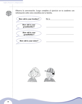 20
Inglés | Proyecto 1 | Subproyecto 2
Observa la conversación. Luego completa el ejercicio en tu cuaderno con
información sobre otros miembros de tu familia.
How old is your brother? He is
How old is your
grandmother?
How old is your
grandfather?
How old is your sister?
 