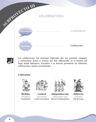 56
Las celebraciones son reuniones especiales que nos permiten compartir
y conmemorar fechas y eventos que han influenciado en la historia del
lugar donde habitamos. Escuchen a su docente pronunciar las diferentes
celebraciones, repitan correctamente.
Celebrations
Birthday
[bérthdei]
Cumpleaños
Carnival
[kárnival]]
Carnaval/comparsa
Independance day
[ídependans déi]
Día de la independencia
Halloween
[jálouin]
Día de brujas
CELEBRATIONS
S
U
BPROYECTO III
		 [ celebréishions]
		 Celebraciones
Pronunciación
 
