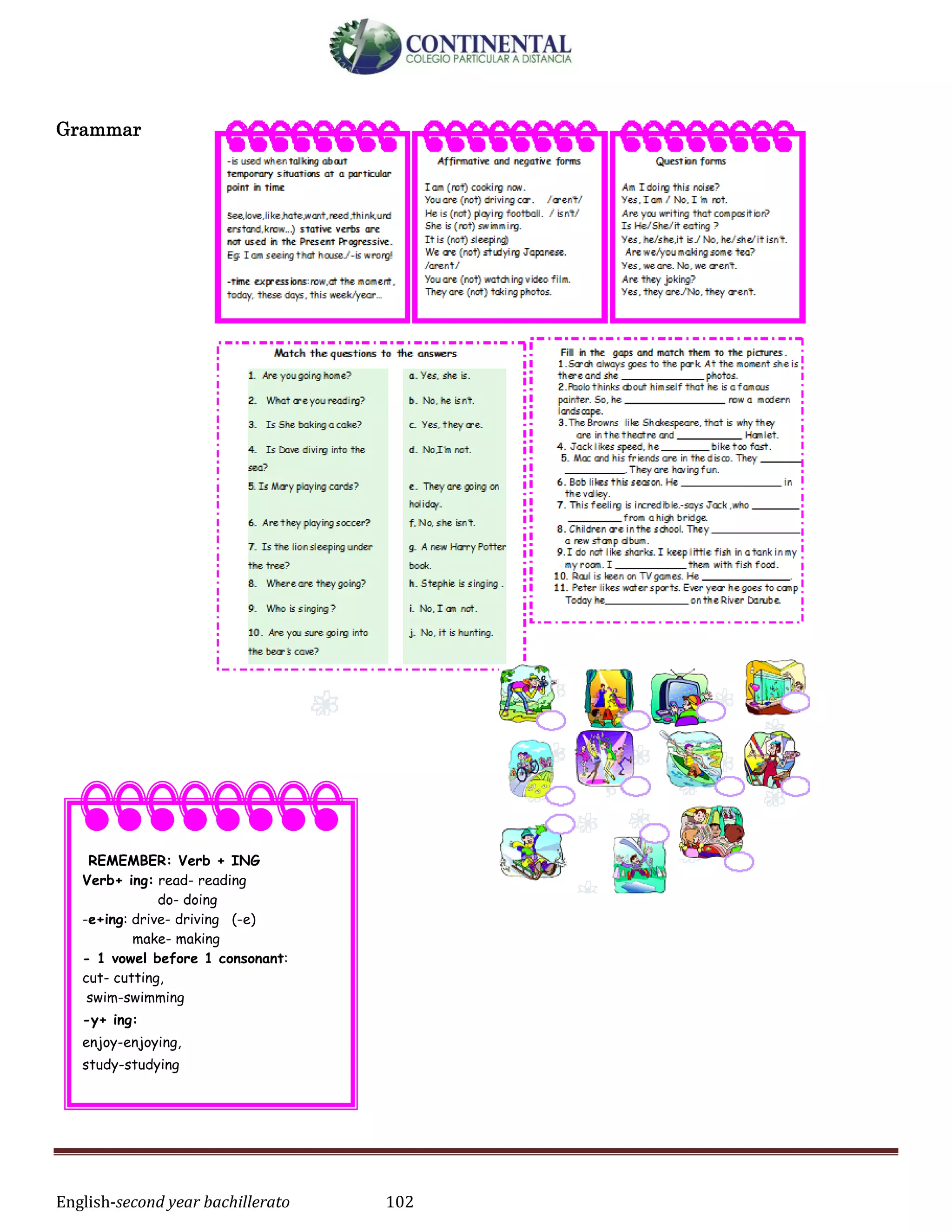 English-second year bachillerato 102
Grammar
REMEMBER: Verb + ING
Verb+ ing: read- reading
do- doing
-e+ing: drive- driving (-e)
make- making
- 1 vowel before 1 consonant:
cut- cutting,
swim-swimming
-y+ ing:
enjoy-enjoying,
study-studying
 