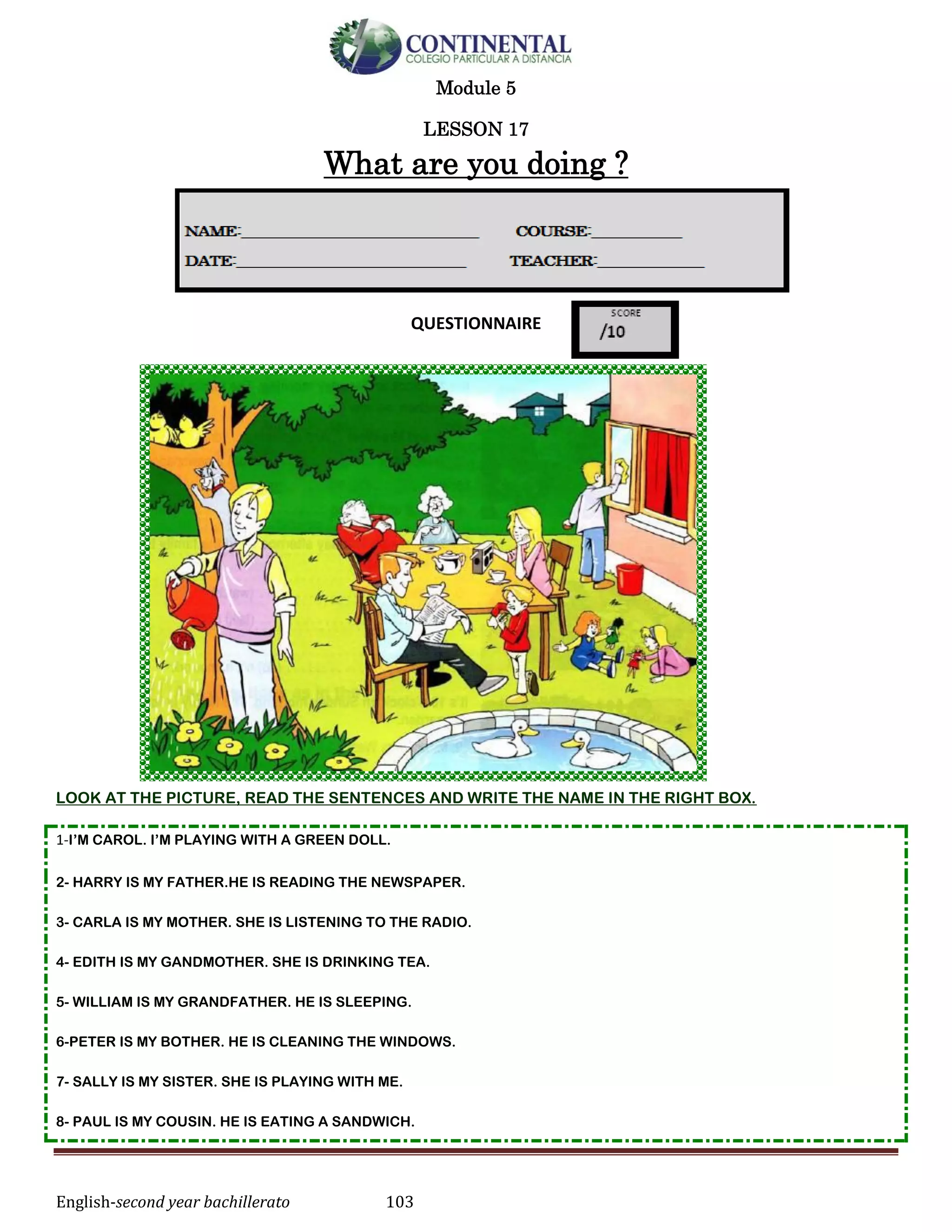 English-second year bachillerato 103
Module 5
LESSON 17
What are you doing ?
QUESTIONNAIRE
LOOK AT THE PICTURE, READ THE SENTENCES AND WRITE THE NAME IN THE RIGHT BOX.
1-I’M CAROL. I’M PLAYING WITH A GREEN DOLL.
2- HARRY IS MY FATHER.HE IS READING THE NEWSPAPER.
3- CARLA IS MY MOTHER. SHE IS LISTENING TO THE RADIO.
4- EDITH IS MY GANDMOTHER. SHE IS DRINKING TEA.
5- WILLIAM IS MY GRANDFATHER. HE IS SLEEPING.
6-PETER IS MY BOTHER. HE IS CLEANING THE WINDOWS.
7- SALLY IS MY SISTER. SHE IS PLAYING WITH ME.
8- PAUL IS MY COUSIN. HE IS EATING A SANDWICH.
 