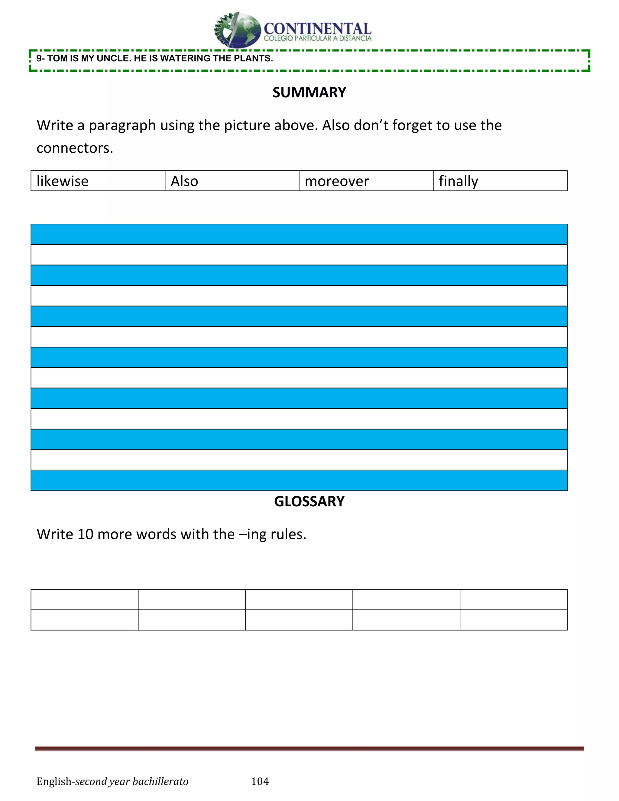 English-second year bachillerato 104
9- TOM IS MY UNCLE. HE IS WATERING THE PLANTS.
SUMMARY
Write a paragraph using the picture above. Also don’t forget to use the
connectors.
likewise Also moreover finally
GLOSSARY
Write 10 more words with the –ing rules.
 