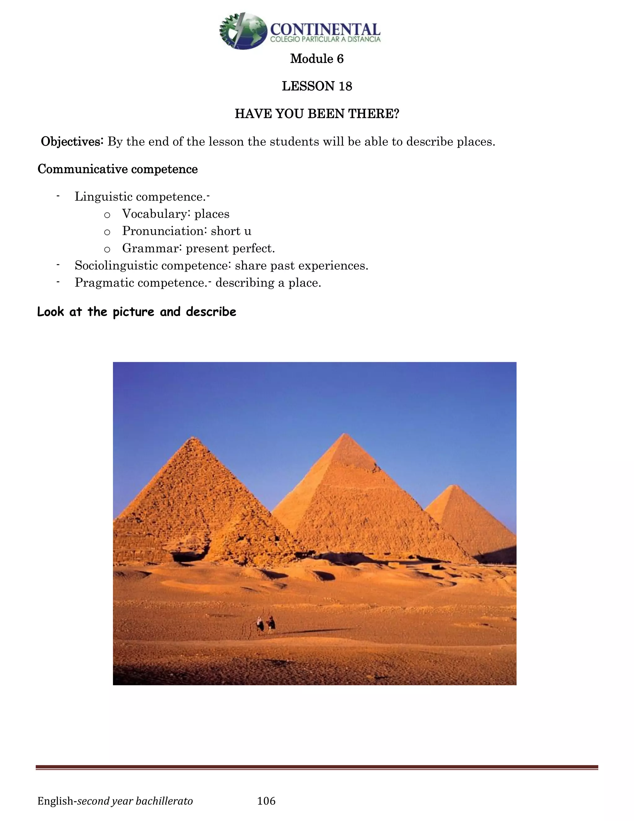 English-second year bachillerato 106
Module 6
LESSON 18
HAVE YOU BEEN THERE?
Objectives: By the end of the lesson the students will be able to describe places.
Communicative competence
- Linguistic competence.-
o Vocabulary: places
o Pronunciation: short u
o Grammar: present perfect.
- Sociolinguistic competence: share past experiences.
- Pragmatic competence.- describing a place.
Look at the picture and describe
 