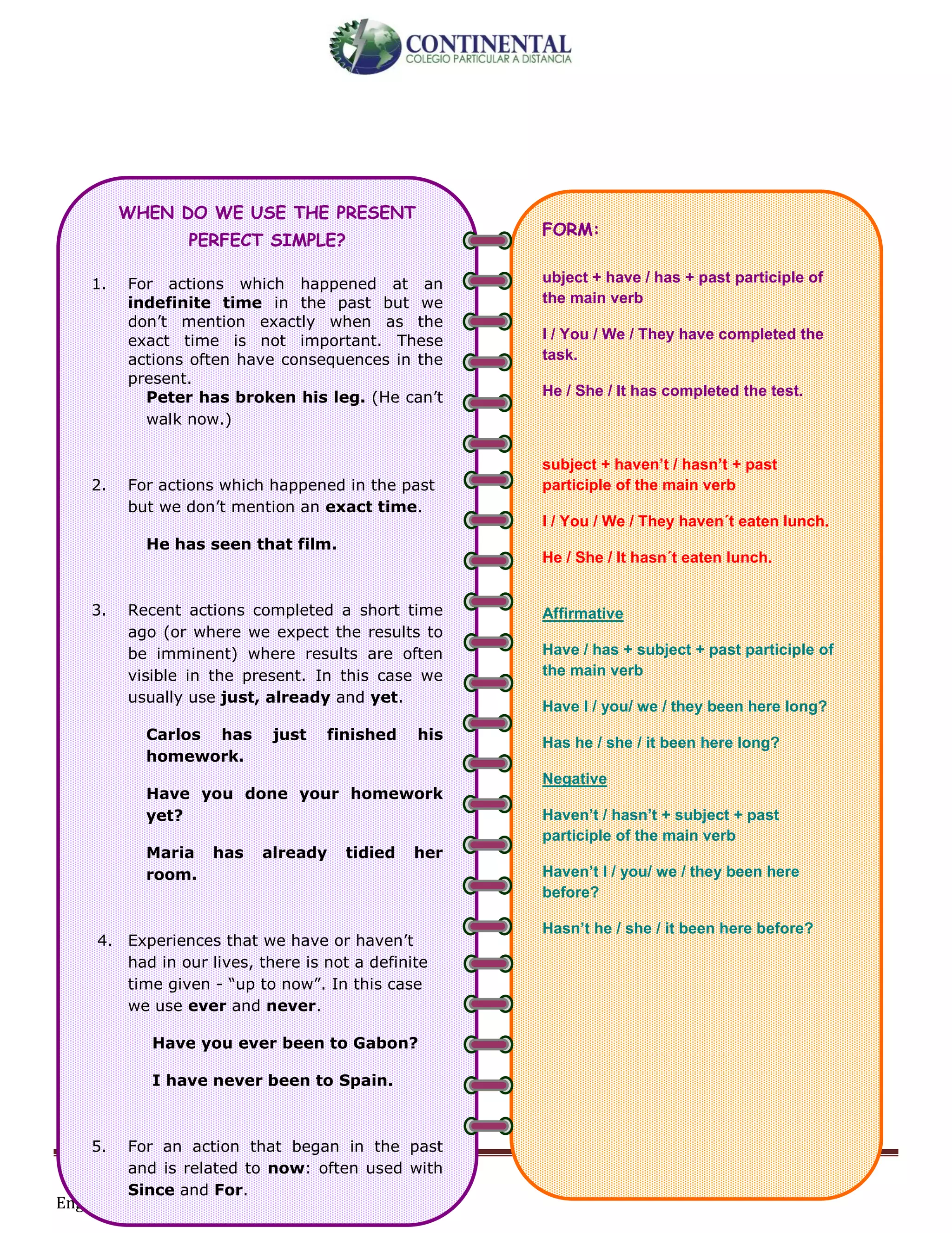 English-second year bachillerato 107
WHEN DO WE USE THE PRESENT
PERFECT SIMPLE?
1. For actions which happened at an
indefinite time in the past but we
don’t mention exactly when as the
exact time is not important. These
actions often have consequences in the
present.
Peter has broken his leg. (He can’t
walk now.)
2. For actions which happened in the past
but we don’t mention an exact time.
He has seen that film.
3. Recent actions completed a short time
ago (or where we expect the results to
be imminent) where results are often
visible in the present. In this case we
usually use just, already and yet.
Carlos has just finished his
homework.
Have you done your homework
yet?
Maria has already tidied her
room.
4. Experiences that we have or haven’t
had in our lives, there is not a definite
time given - “up to now”. In this case
we use ever and never.
Have you ever been to Gabon?
I have never been to Spain.
5. For an action that began in the past
and is related to now: often used with
Since and For.
I have taught at this school for
FORM:
ubject + have / has + past participle of
the main verb
I / You / We / They have completed the
task.
He / She / It has completed the test.
subject + haven’t / hasn’t + past
participle of the main verb
I / You / We / They haven´t eaten lunch.
He / She / It hasn´t eaten lunch.
Affirmative
Have / has + subject + past participle of
the main verb
Have I / you/ we / they been here long?
Has he / she / it been here long?
Negative
Haven’t / hasn’t + subject + past
participle of the main verb
Haven’t I / you/ we / they been here
before?
Hasn’t he / she / it been here before?
Examples:
Q: Have you closed the door?
 