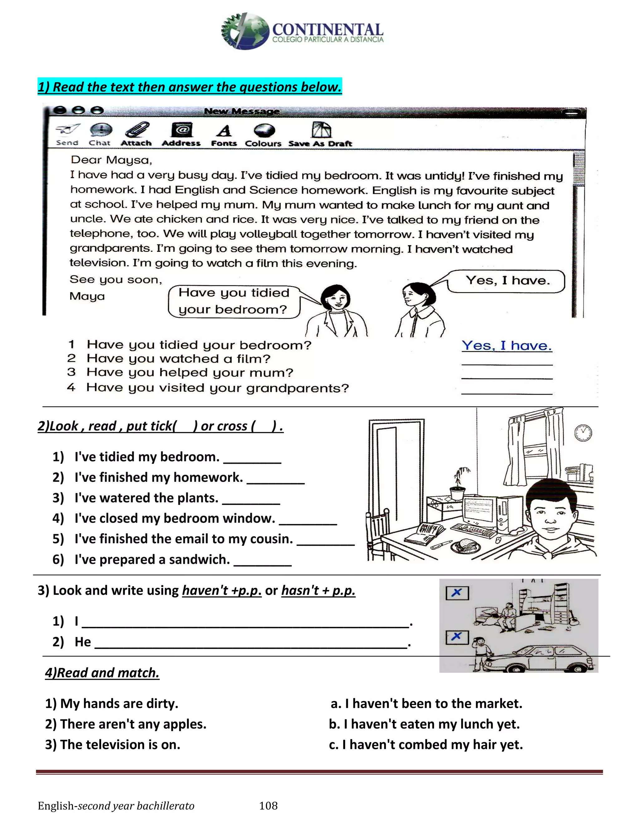 English-second year bachillerato 108
1) Read the text then answer the questions below.
2)Look , read , put tick( ) or cross ( ) .
1) I've tidied my bedroom. ________
2) I've finished my homework. ________
3) I've watered the plants. ________
4) I've closed my bedroom window. ________
5) I've finished the email to my cousin. ________
6) I've prepared a sandwich. ________
3) Look and write using haven't +p.p. or hasn't + p.p.
1) I _____________________________________________.
2) He ___________________________________________.
4)Read and match.
1) My hands are dirty. a. I haven't been to the market.
2) There aren't any apples. b. I haven't eaten my lunch yet.
3) The television is on. c. I haven't combed my hair yet.
 