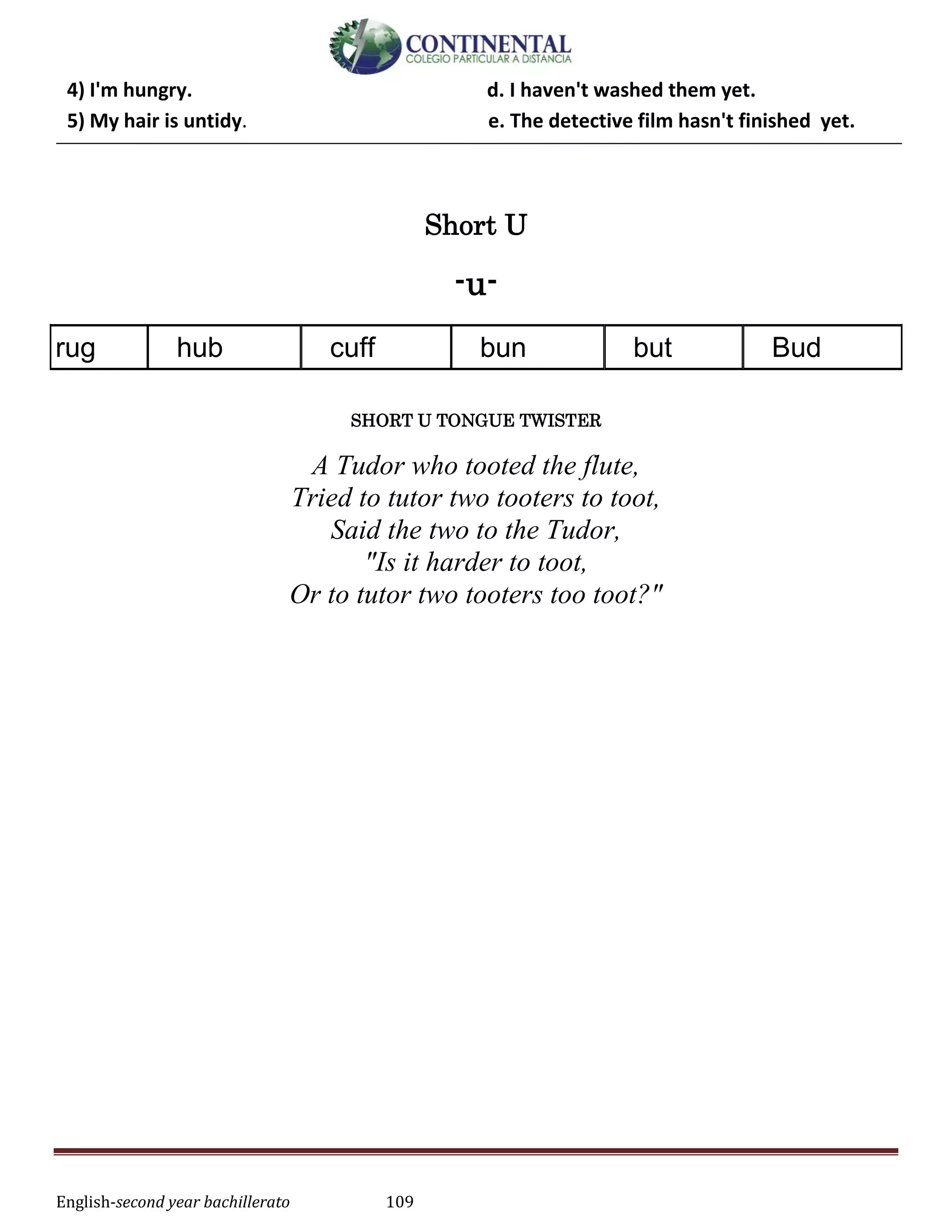 English-second year bachillerato 109
4) I'm hungry. d. I haven't washed them yet.
5) My hair is untidy. e. The detective film hasn't finished yet.
Short U
-u-
rug hub cuff bun but Bud
SHORT U TONGUE TWISTER
A Tudor who tooted the flute,
Tried to tutor two tooters to toot,
Said the two to the Tudor,
"Is it harder to toot,
Or to tutor two tooters too toot?"
 