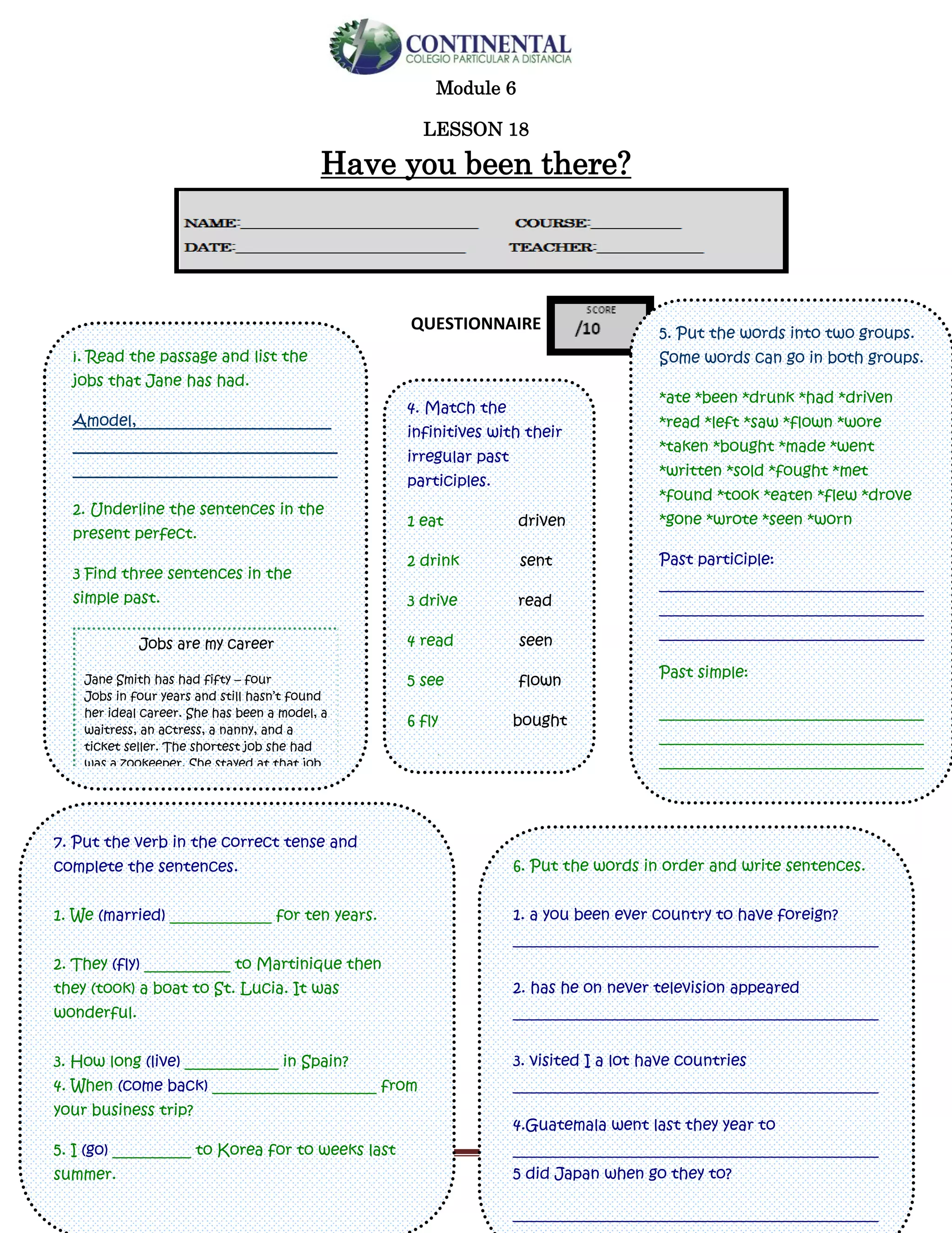 English-second year bachillerato 110
Module 6
LESSON 18
Have you been there?
QUESTIONNAIRE
¡. Read the passage and list the
jobs that Jane has had.
Amodel,_________________________
__________________________________
__________________________________
2. Underline the sentences in the
present perfect.
3 Find three sentences in the
simple past.
Jobs are my career
Jane Smith has had fifty – four
Jobs in four years and still hasn’t found
her ideal career. She has been a model, a
waitress, an actress, a nanny, and a
ticket seller. The shortest job she had
was a zookeeper. She stayed at that job
for two months. She is now working in
telesales. She says, “I just haven’t found
a career I really enjoy. I’ll keep trying
different jobs until I do”
5. Put the words into two groups.
Some words can go in both groups.
*ate *been *drunk *had *driven
*read *left *saw *flown *wore
*taken *bought *made *went
*written *sold *fought *met
*found *took *eaten *flew *drove
*gone *wrote *seen *worn
Past participle:
__________________________________
__________________________________
__________________________________
Past simple:
__________________________________
__________________________________
__________________________________
__________________________________
4. Match the
infinitives with their
irregular past
participles.
1 eat driven
2 drink sent
3 drive read
4 read seen
5 see flown
6 fly bought
7 take won
8 buy made
9 win eaten
10 make drunk
11 write taken
12 send written
6. Put the words in order and write sentences.
1. a you been ever country to have foreign?
_______________________________________________
2. has he on never television appeared
_______________________________________________
3. visited I a lot have countries
_______________________________________________
4.Guatemala went last they year to
_______________________________________________
5 did Japan when go they to?
_______________________________________________
7. Put the verb in the correct tense and
complete the sentences.
1. We (married) _____________ for ten years.
2. They (fly) ___________ to Martinique then
they (took) a boat to St. Lucia. It was
wonderful.
3. How long (live) ____________ in Spain?
4. When (come back) _____________________ from
your business trip?
5. I (go) __________ to Korea for to weeks last
summer.
 