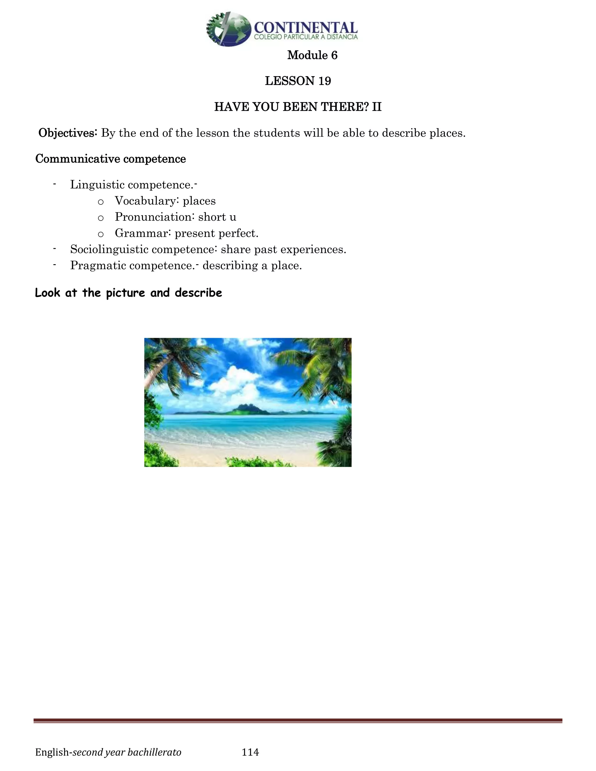 English-second year bachillerato 114
Module 6
LESSON 19
HAVE YOU BEEN THERE? II
Objectives: By the end of the lesson the students will be able to describe places.
Communicative competence
- Linguistic competence.-
o Vocabulary: places
o Pronunciation: short u
o Grammar: present perfect.
- Sociolinguistic competence: share past experiences.
- Pragmatic competence.- describing a place.
Look at the picture and describe
 