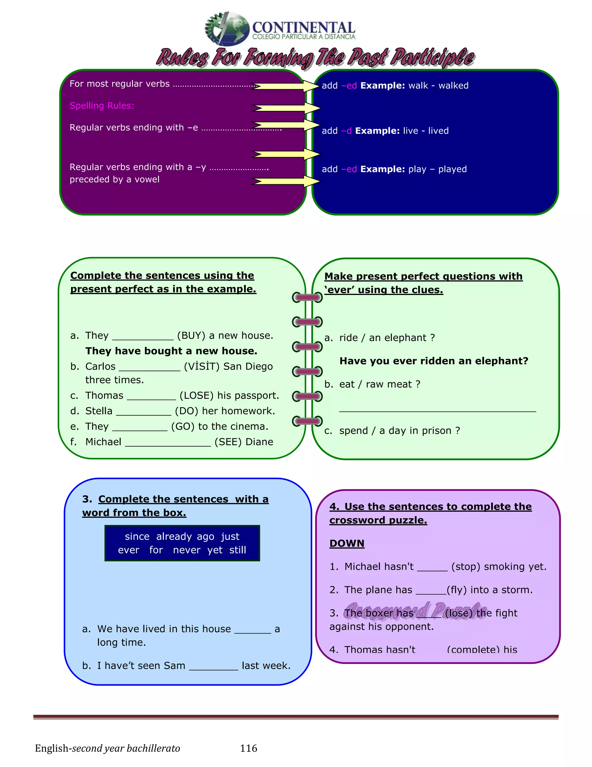 English-second year bachillerato 116
Complete the sentences using the
present perfect as in the example.
a. They __________ (BUY) a new house.
They have bought a new house.
b. Carlos __________ (VİSİT) San Diego
three times.
c. Thomas ________ (LOSE) his passport.
d. Stella _________ (DO) her homework.
e. They _________ (GO) to the cinema.
f. Michael ______________ (SEE) Diane
today.
g. Maria ______________ (IRON) her dress.
3. Complete the sentences with a
word from the box.
a. We have lived in this house ______ a
long time.
b. I have’t seen Sam ________ last week.
since already ago just
ever for never yet still
4. Use the sentences to complete the
crossword puzzle.
DOWN
1. Michael hasn't _____ (stop) smoking yet.
2. The plane has _____(fly) into a storm.
3. The boxer has ____ (lose) the fight
against his opponent.
4. Thomas hasn't ____ (complete) his
homework.
5. Valdimar has ____ (forgive) his girlfriend
for cheating on him.
6. The soldiers have ____(advance) against
their enemy.
For most regular verbs ………………………………....
Spelling Rules:
Regular verbs ending with –e …………………………….
Regular verbs ending with a –y …………………….
preceded by a vowel
add –ed Example: walk - walked
add –d Example: live - lived
add –ed Example: play – played
Make present perfect questions with
‘ever’ using the clues.
a. ride / an elephant ?
Have you ever ridden an elephant?
b. eat / raw meat ?
________________________________
c. spend / a day in prison ?
________________________________
d. go / fishing ?
________________________________
e. been / to Cape Town ?
________________________________
f. drive / a bus ?
________________________________
 