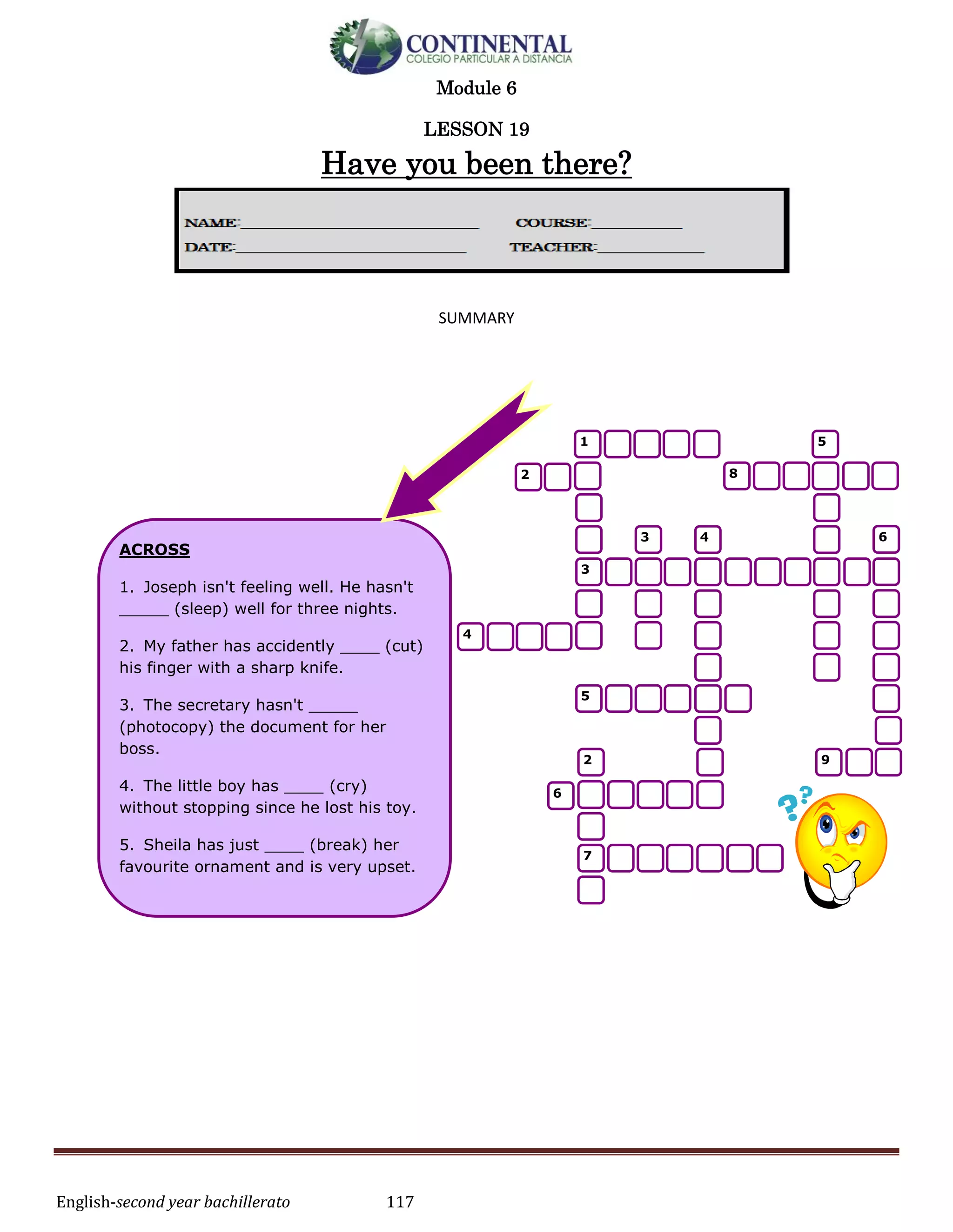 English-second year bachillerato 117
Module 6
LESSON 19
Have you been there?
SUMMARY
ACROSS
1. Joseph isn't feeling well. He hasn't
_____ (sleep) well for three nights.
2. My father has accidently ____ (cut)
his finger with a sharp knife.
3. The secretary hasn't _____
(photocopy) the document for her
boss.
4. The little boy has ____ (cry)
without stopping since he lost his toy.
5. Sheila has just ____ (break) her
favourite ornament and is very upset.
6. Stephen has never ____ (play)
football.
7. Ben has ____ (write) an
exceptionally good essay.
8. Justin has just ____ (throw) the
ball over the wall.
9. I have ___ (have) fish for dinner.
1 5
82
3 4 6
3
4
5
2 9
6
7
 