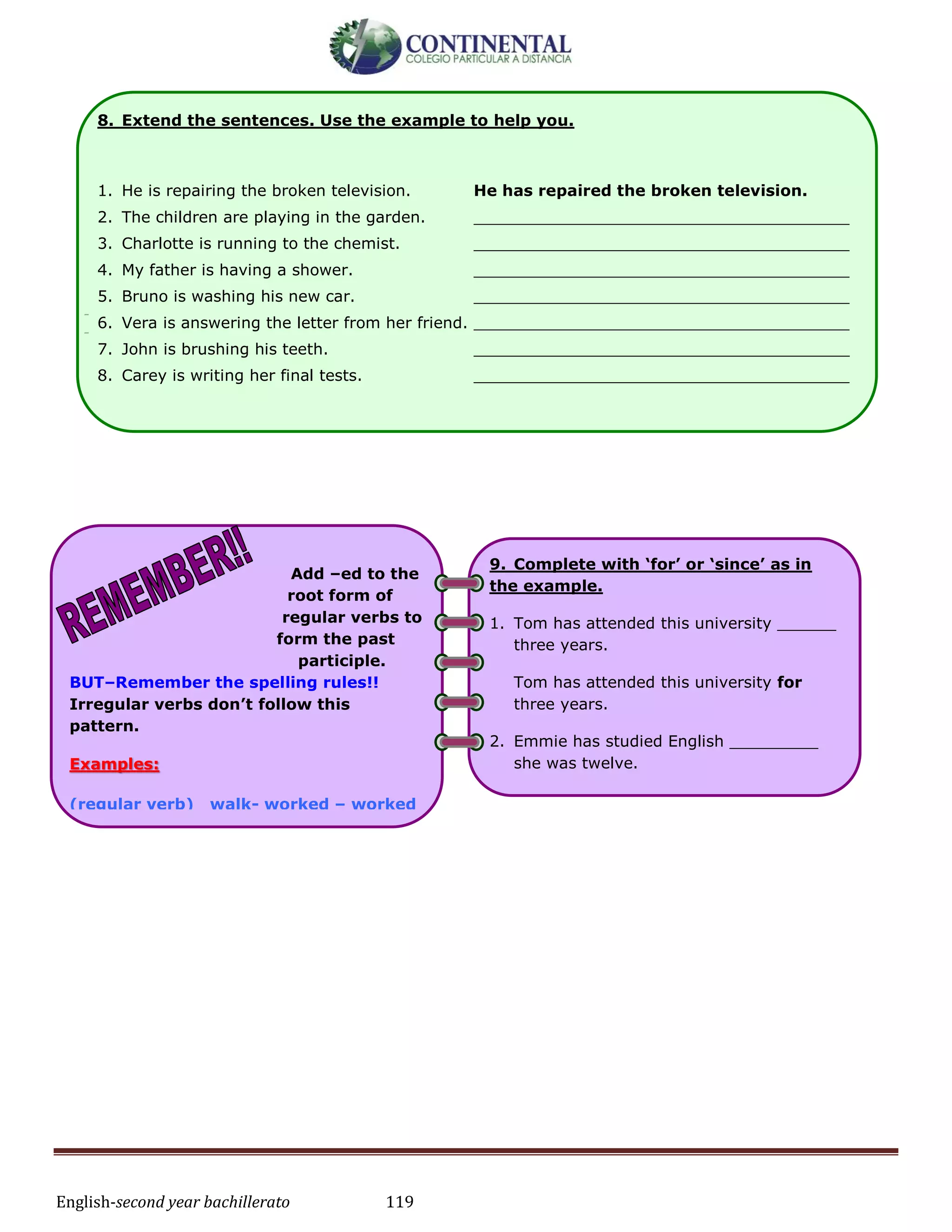 English-second year bachillerato 119
-
-
8. Extend the sentences. Use the example to help you.
1. He is repairing the broken television. He has repaired the broken television.
2. The children are playing in the garden. ______________________________________
3. Charlotte is running to the chemist. ______________________________________
4. My father is having a shower. ______________________________________
5. Bruno is washing his new car. ______________________________________
6. Vera is answering the letter from her friend. ______________________________________
7. John is brushing his teeth. ______________________________________
8. Carey is writing her final tests. ______________________________________
Add –ed to the
root form of
regular verbs to
form the past
participle.
BUT–Remember the spelling rules!!
Irregular verbs don’t follow this
pattern.
Examples:
(regular verb) walk- worked – worked
(irregular verb) fly flew flown
1. I’m not hungry. I have ______ had
dinner.
I’m not hungry. I have already had
dinner.
2. They haven’t gone to sleep __________.
3. Sally has ____________ done her
homework.
9. Complete with ‘for’ or ‘since’ as in
the example.
1. Tom has attended this university ______
three years.
Tom has attended this university for
three years.
2. Emmie has studied English _________
she was twelve.
3. Branka has had ‘flu ________ 3 days.
4. They have lived in that house _______
1994.
 