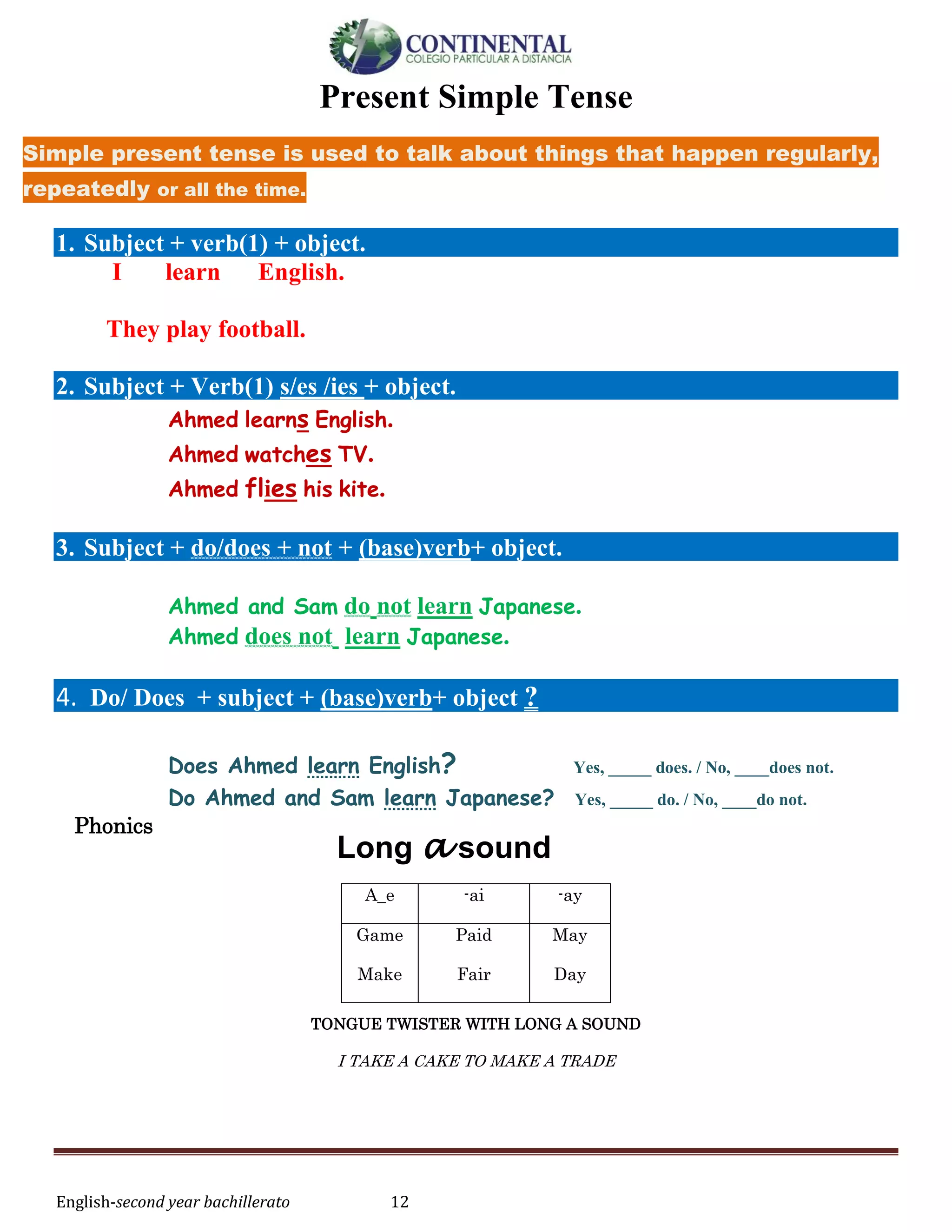 English-second year bachillerato 12
Present Simple Tense
Simple present tense is used to talk about things that happen regularly,
repeatedly or all the time.
1. Subject + verb(1) + object.
I learn English.
They play football.
2. Subject + Verb(1) s/es /ies + object.
Ahmed learns English.
Ahmed watches TV.
Ahmed flies his kite.
3. Subject + do/does + not + (base)verb+ object.
Ahmed and Sam do not learn Japanese.
Ahmed does not learn Japanese.
4. Do/ Does + subject + (base)verb+ object ?
Does Ahmed learn English? Yes, _____ does. / No, ____does not.
Do Ahmed and Sam learn Japanese? Yes, _____ do. / No, ____do not.
Phonics
TONGUE TWISTER WITH LONG A SOUND
I TAKE A CAKE TO MAKE A TRADE
A_e -ai -ay
Game
Make
Paid
Fair
May
Day
Long a sound
 