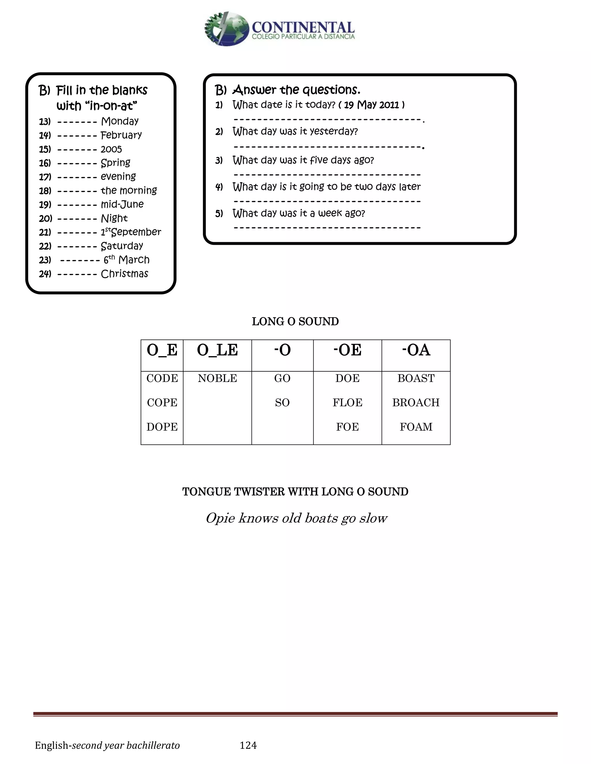 English-second year bachillerato 124
LONG O SOUND
TONGUE TWISTER WITH LONG O SOUND
Opie knows old boats go slow
O_E O_LE -O -OE -OA
CODE
COPE
DOPE
NOBLE GO
SO
DOE
FLOE
FOE
BOAST
BROACH
FOAM
B) Fill in the blanks
with “in-on-at”
13) ------- Monday
14) ------- February
15) ------- 2005
16) ------- Spring
17) ------- evening
18) ------- the morning
19) ------- mid-June
20) ------- Night
21) ------- 1st
September
22) ------- Saturday
23) ------- 6th
March
24) ------- Christmas
B) Answer the questions.
1) What date is it today? ( 19 May 2011 )
--------------------------------.
2) What day was it yesterday?
--------------------------------.
3) What day was it five days ago?
--------------------------------
4) What day is it going to be two days later
--------------------------------
5) What day was it a week ago?
--------------------------------
 