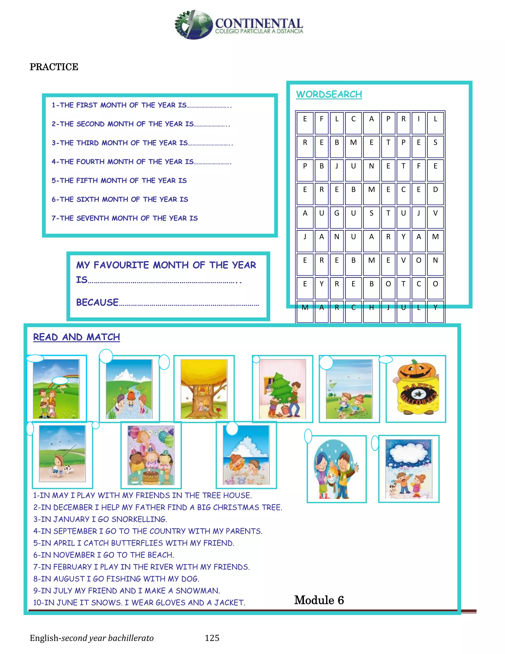 English-second year bachillerato 125
PRACTICE
Module 6
WORDSEARCH
E F L C A P R I L
R E B M E T P E S
P B J U N E T F E
E R E B M E C E D
A U G U S T U J V
J A N U A R Y A M
E R E B M E V O N
E Y R E B O T C O
M A R C H J U L Y
READ AND MATCH
1-IN MAY I PLAY WITH MY FRIENDS IN THE TREE HOUSE.
2-IN DECEMBER I HELP MY FATHER FIND A BIG CHRISTMAS TREE.
3-IN JANUARY I GO SNORKELLING.
4-IN SEPTEMBER I GO TO THE COUNTRY WITH MY PARENTS.
5-IN APRIL I CATCH BUTTERFLIES WITH MY FRIEND.
6-IN NOVEMBER I GO TO THE BEACH.
7-IN FEBRUARY I PLAY IN THE RIVER WITH MY FRIENDS.
8-IN AUGUST I GO FISHING WITH MY DOG.
9-IN JULY MY FRIEND AND I MAKE A SNOWMAN.
10-IN JUNE IT SNOWS. I WEAR GLOVES AND A JACKET.
11-IN OCTOBER I CELEBRATE HALLOWEEN.
12-IN MARCH I CELEBRATE MY BIRTHDAY.
MY FAVOURITE MONTH OF THE YEAR
IS………………………………………………………………..
BECAUSE……………………………………………………………
……
1-THE FIRST MONTH OF THE YEAR IS………………………..
2-THE SECOND MONTH OF THE YEAR IS…………………..
3-THE THIRD MONTH OF THE YEAR IS………………………..
4-THE FOURTH MONTH OF THE YEAR IS…………………….
5-THE FIFTH MONTH OF THE YEAR IS
6-THE SIXTH MONTH OF THE YEAR IS
7-THE SEVENTH MONTH OF THE YEAR IS
8-THE EIGHT MONTH OF THE YEAR IS
9-THE NINTH MONTH OF THE YEAR IS
10-THE TENTH MONTH OF THE YEAR IS
11-THE ELEVENTH MONTH OF THE YEAR IS
12-THE TWELFTH MONTH OF THE YEAR IS
 