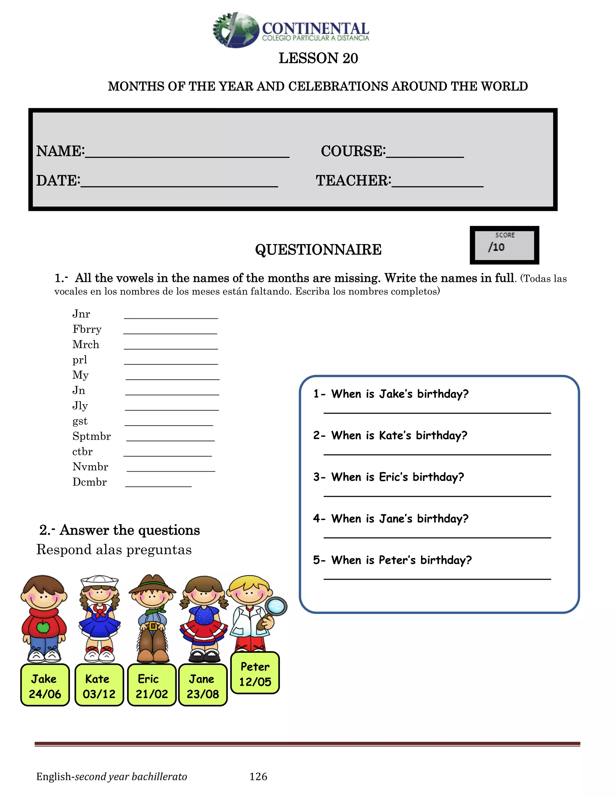 English-second year bachillerato 126
LESSON 20
MONTHS OF THE YEAR AND CELEBRATIONS AROUND THE WORLD
QUESTIONNAIRE
1.- All the vowels in the names of the months are missing. Write the names in full. (Todas las
vocales en los nombres de los meses están faltando. Escriba los nombres completos)
Jnr _________________
Fbrry _________________
Mrch _________________
prl _________________
My _________________
Jn _________________
Jly _________________
gst ________________
Sptmbr ________________
ctbr ________________
Nvmbr ________________
Dcmbr ____________
2.- Answer the questions
Respond alas preguntas
NAME:_____________________________ COURSE:___________
DATE:____________________________ TEACHER:_____________
Jake
24/06
Kate
03/12
Eric
21/02
Jane
23/08
Peter
12/05
1- When is Jake’s birthday?
____________________________________
2- When is Kate’s birthday?
____________________________________
3- When is Eric’s birthday?
____________________________________
4- When is Jane’s birthday?
____________________________________
5- When is Peter’s birthday?
____________________________________
 