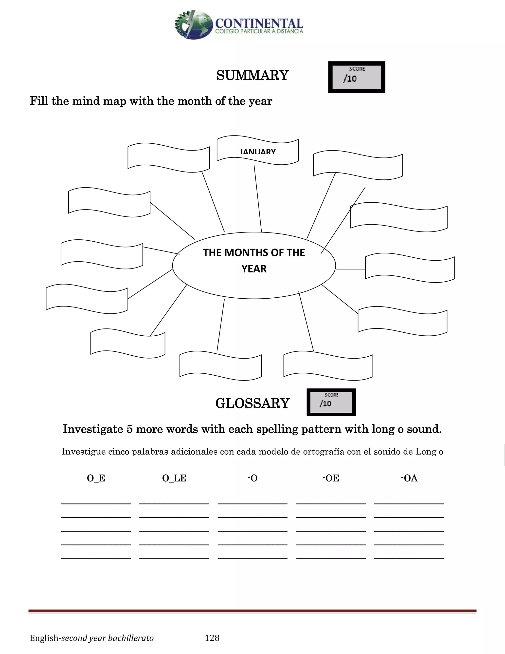 English-second year bachillerato 128
SUMMARY
Fill the mind map with the month of the year
GLOSSARY
Investigate 5 more words with each spelling pattern with long o sound.
Investigue cinco palabras adicionales con cada modelo de ortografía con el sonido de Long o
O_E O_LE -O -OE -OA
______________
______________
______________
______________
______________
______________
______________
______________
______________
______________
______________
______________
______________
______________
______________
______________
______________
______________
______________
______________
______________
______________
______________
______________
______________
THE MONTHS OF THE
YEAR
JANUARY
 