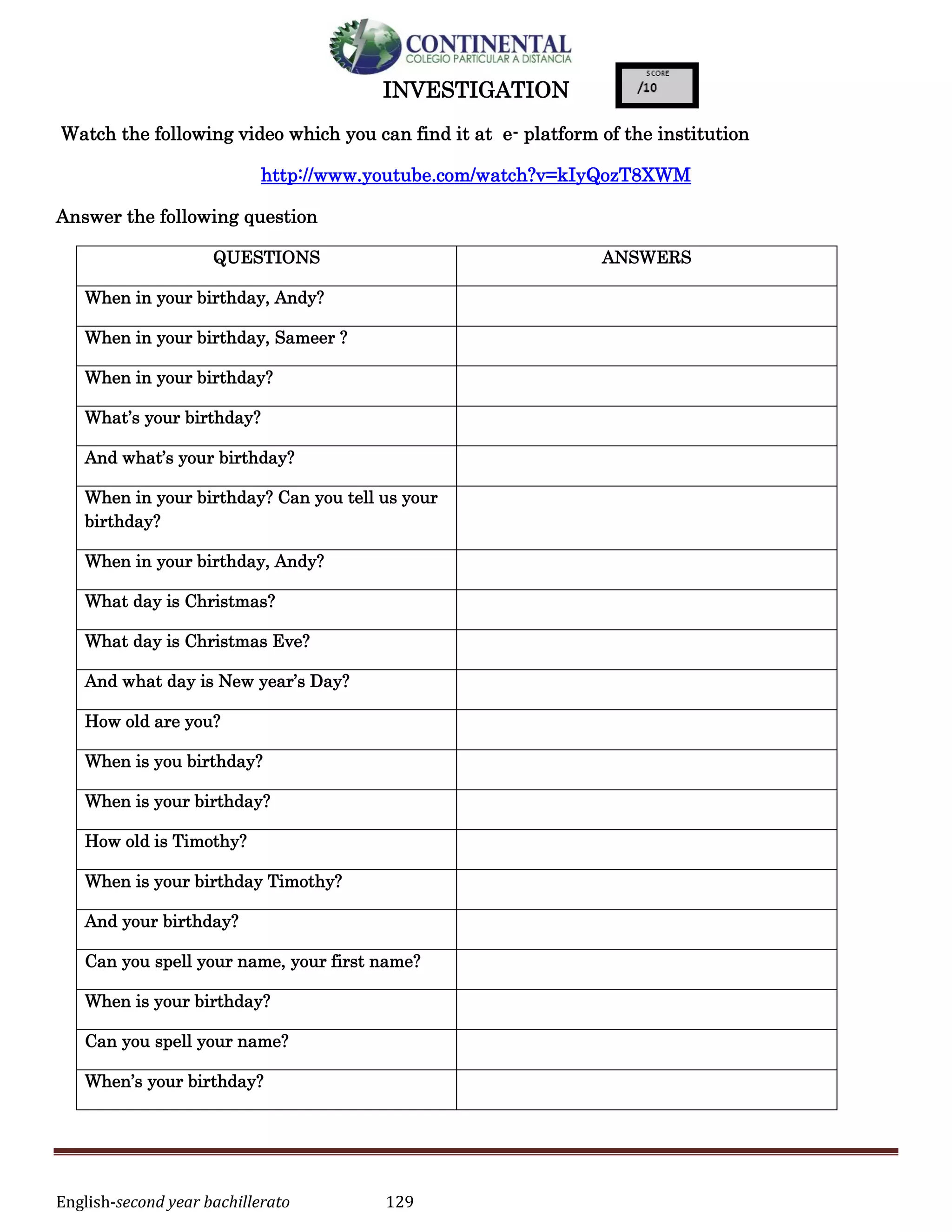 English-second year bachillerato 129
INVESTIGATION
Watch the following video which you can find it at e- platform of the institution
http://www.youtube.com/watch?v=kIyQozT8XWM
Answer the following question
QUESTIONS ANSWERS
When in your birthday, Andy?
When in your birthday, Sameer ?
When in your birthday?
What’s your birthday?
And what’s your birthday?
When in your birthday? Can you tell us your
birthday?
When in your birthday, Andy?
What day is Christmas?
What day is Christmas Eve?
And what day is New year’s Day?
How old are you?
When is you birthday?
When is your birthday?
How old is Timothy?
When is your birthday Timothy?
And your birthday?
Can you spell your name, your first name?
When is your birthday?
Can you spell your name?
When’s your birthday?
 