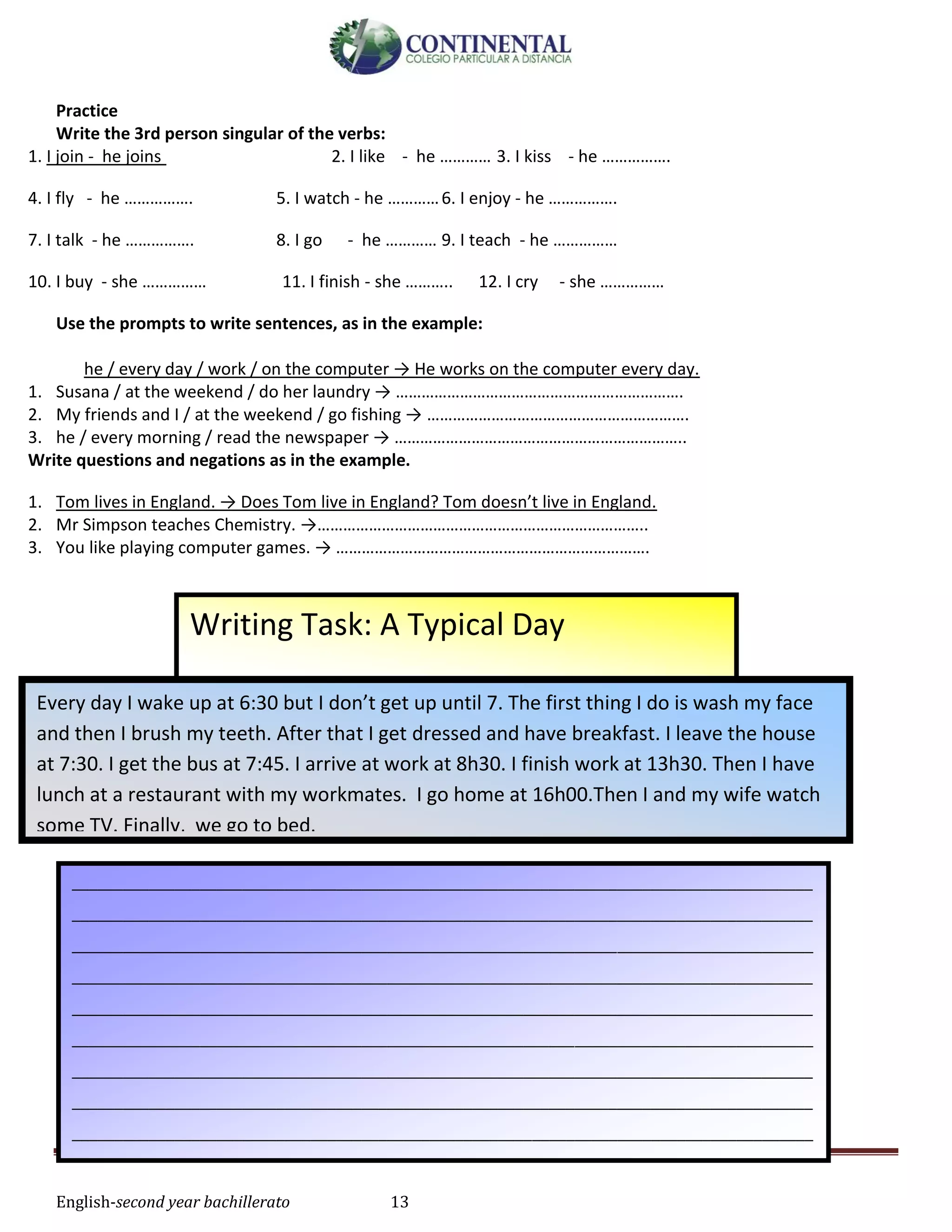 English-second year bachillerato 13
Practice
Write the 3rd person singular of the verbs:
1. I join - he joins 2. I like - he ………… 3. I kiss - he …………….
4. I fly - he ……………. 5. I watch - he …………6. I enjoy - he …………….
7. I talk - he ……………. 8. I go - he ………… 9. I teach - he ……………
10. I buy - she …………… 11. I finish - she ……….. 12. I cry - she ……………
Use the prompts to write sentences, as in the example:
he / every day / work / on the computer → He works on the computer every day.
1. Susana / at the weekend / do her laundry → ………………………………………………………….
2. My friends and I / at the weekend / go fishing → …………………………………………………….
3. he / every morning / read the newspaper → …………………………………………………………..
Write questions and negations as in the example.
1. Tom lives in England. → Does Tom live in England? Tom doesn’t live in England.
2. Mr Simpson teaches Chemistry. →…………………………………………………………………..
3. You like playing computer games. → ……………………………………………………………….
Writing Task: A Typical Day
Every day I wake up at 6:30 but I don’t get up until 7. The first thing I do is wash my face
and then I brush my teeth. After that I get dressed and have breakfast. I leave the house
at 7:30. I get the bus at 7:45. I arrive at work at 8h30. I finish work at 13h30. Then I have
lunch at a restaurant with my workmates. I go home at 16h00.Then I and my wife watch
some TV. Finally, we go to bed.
_______________________________________________________________________________________
_______________________________________________________________________________________
_______________________________________________________________________________________
_______________________________________________________________________________________
_______________________________________________________________________________________
_______________________________________________________________________________________
_______________________________________________________________________________________
_______________________________________________________________________________________
_______________________________________________________________________________________
_______________________________________________________________________________________
______________________________
 