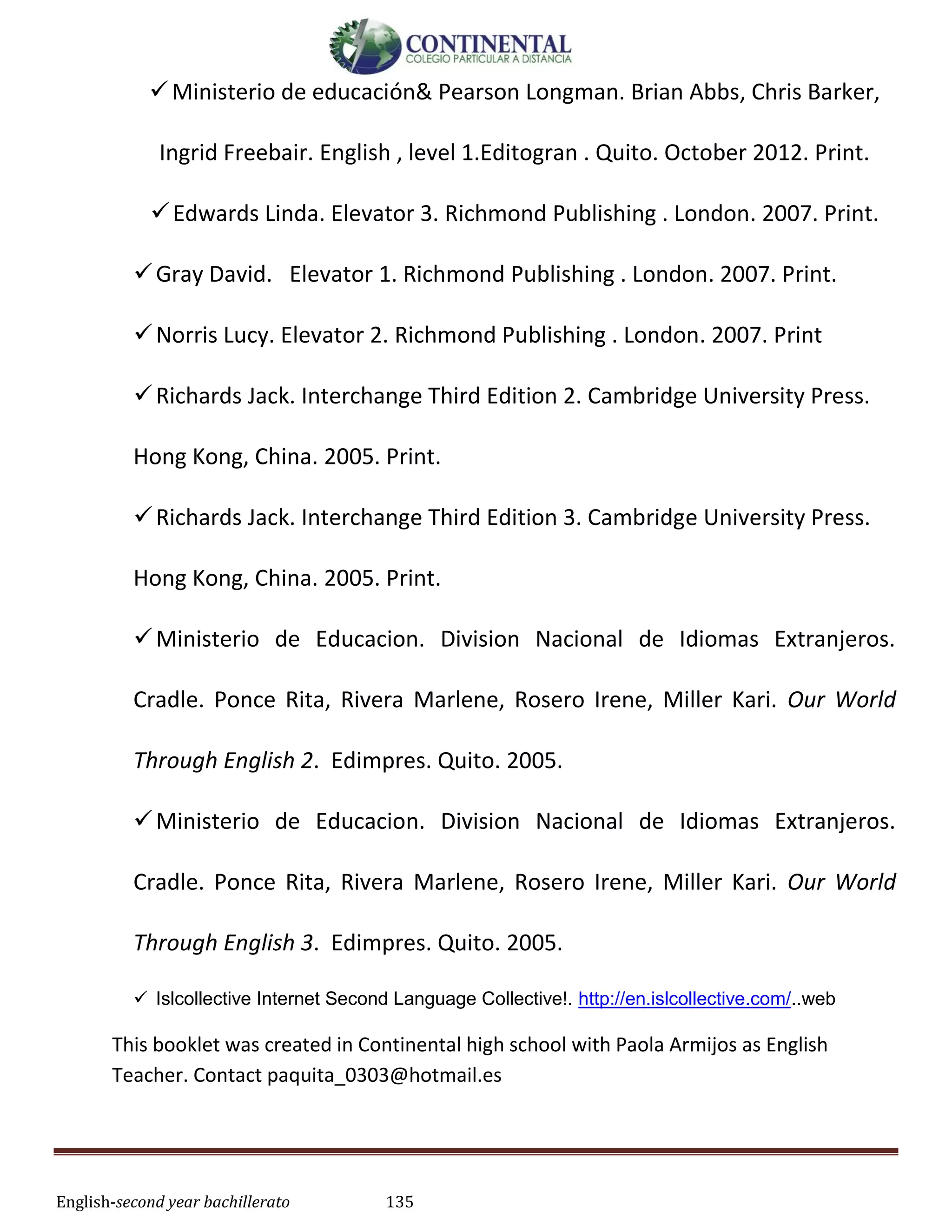 English-second year bachillerato 135
Ministerio de educación& Pearson Longman. Brian Abbs, Chris Barker,
Ingrid Freebair. English , level 1.Editogran . Quito. October 2012. Print.
Edwards Linda. Elevator 3. Richmond Publishing . London. 2007. Print.
Gray David. Elevator 1. Richmond Publishing . London. 2007. Print.
Norris Lucy. Elevator 2. Richmond Publishing . London. 2007. Print
Richards Jack. Interchange Third Edition 2. Cambridge University Press.
Hong Kong, China. 2005. Print.
Richards Jack. Interchange Third Edition 3. Cambridge University Press.
Hong Kong, China. 2005. Print.
Ministerio de Educacion. Division Nacional de Idiomas Extranjeros.
Cradle. Ponce Rita, Rivera Marlene, Rosero Irene, Miller Kari. Our World
Through English 2. Edimpres. Quito. 2005.
Ministerio de Educacion. Division Nacional de Idiomas Extranjeros.
Cradle. Ponce Rita, Rivera Marlene, Rosero Irene, Miller Kari. Our World
Through English 3. Edimpres. Quito. 2005.
 Islcollective Internet Second Language Collective!. http://en.islcollective.com/..web
This booklet was created in Continental high school with Paola Armijos as English
Teacher. Contact paquita_0303@hotmail.es
 