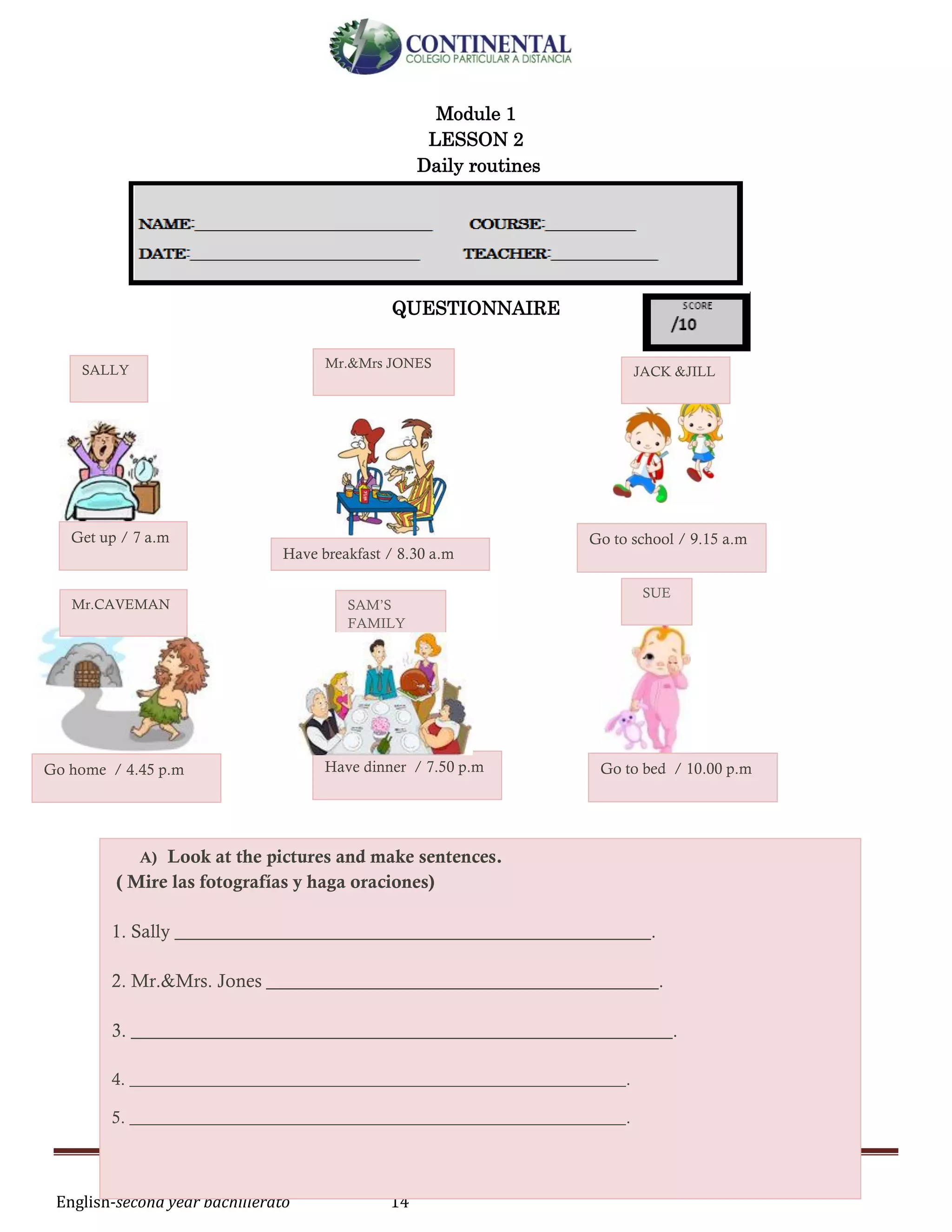English-second year bachillerato 14
Module 1
LESSON 2
Daily routines
QUESTIONNAIRE
SALLY Mr.&Mrs JONES
JACK &JILL
Mr.CAVEMAN SAM’S
FAMILY
SUE
Get up / 7 a.m
Have breakfast / 8.30 a.m
Go to school / 9.15 a.m
Go home / 4.45 p.m Have dinner / 7.50 p.m Go to bed / 10.00 p.m
A) Look at the pictures and make sentences.
( Mire las fotografías y haga oraciones)
1. Sally ___________________________________________________.
2. Mr.&Mrs. Jones __________________________________________.
3. __________________________________________________________.
4. __________________________________________________________.
5. __________________________________________________________.
 