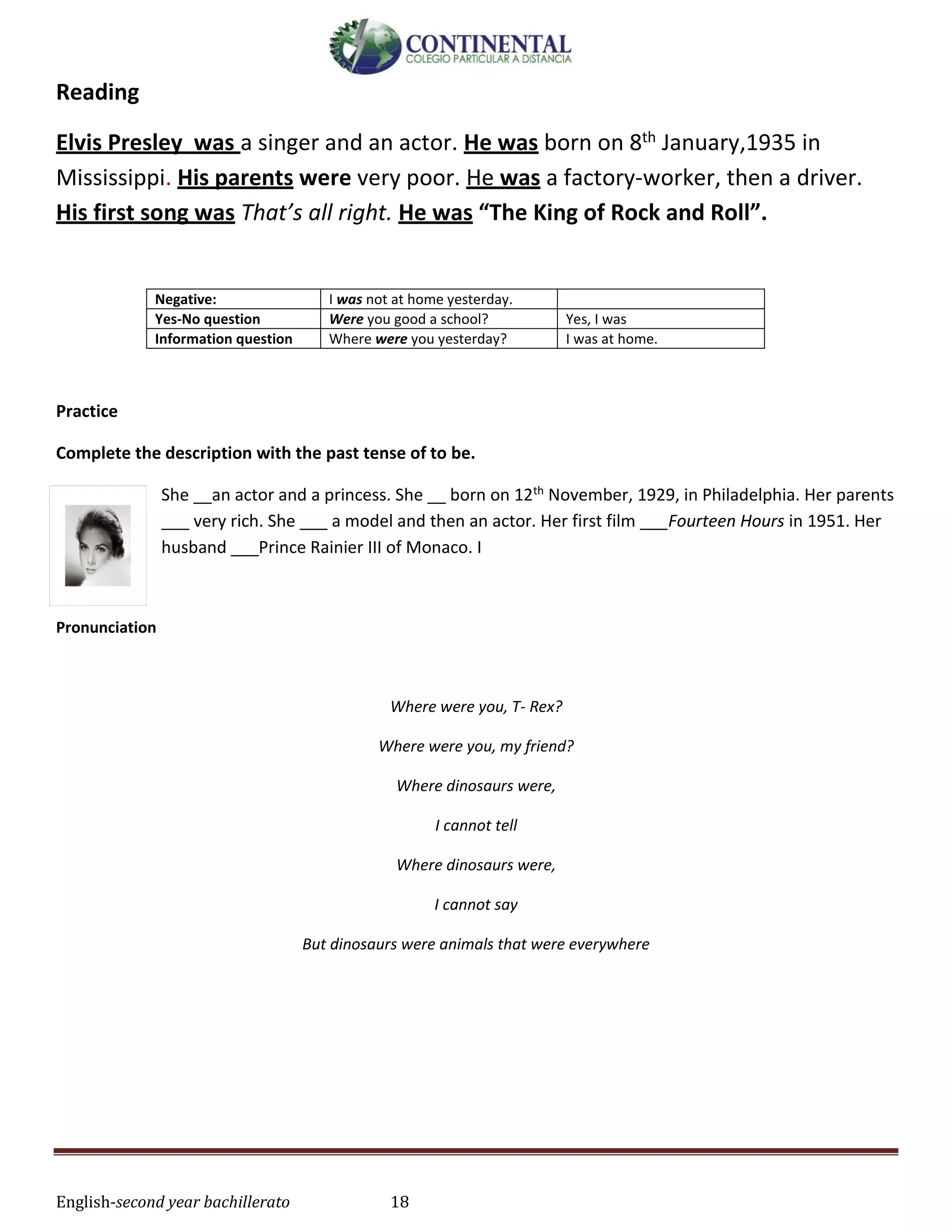 English-second year bachillerato 18
Reading
Elvis Presley was a singer and an actor. He was born on 8th January,1935 in
Mississippi. His parents were very poor. He was a factory-worker, then a driver.
His first song was That’s all right. He was “The King of Rock and Roll”.
Negative: I was not at home yesterday.
Yes-No question Were you good a school? Yes, I was
Information question Where were you yesterday? I was at home.
Practice
Complete the description with the past tense of to be.
She __an actor and a princess. She __ born on 12th November, 1929, in Philadelphia. Her parents
___ very rich. She ___ a model and then an actor. Her first film ___Fourteen Hours in 1951. Her
husband ___Prince Rainier III of Monaco. I
Pronunciation
Where were you, T- Rex?
Where were you, my friend?
Where dinosaurs were,
I cannot tell
Where dinosaurs were,
I cannot say
But dinosaurs were animals that were everywhere
 