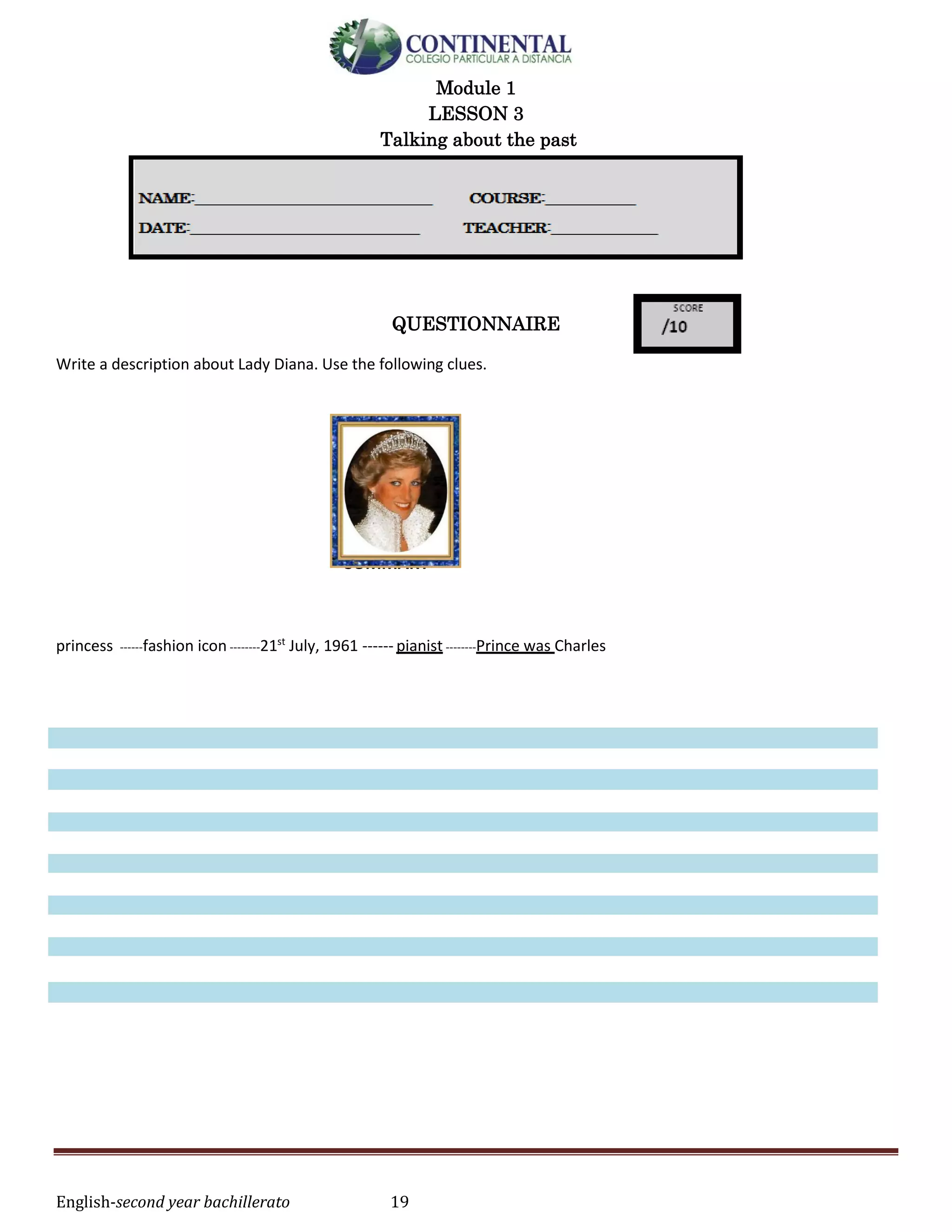 English-second year bachillerato 19
Module 1
LESSON 3
Talking about the past
QUESTIONNAIRE
Write a description about Lady Diana. Use the following clues.
SUMMARY
princess ------fashion icon --------21st
July, 1961 ------ pianist --------Prince was Charles
 