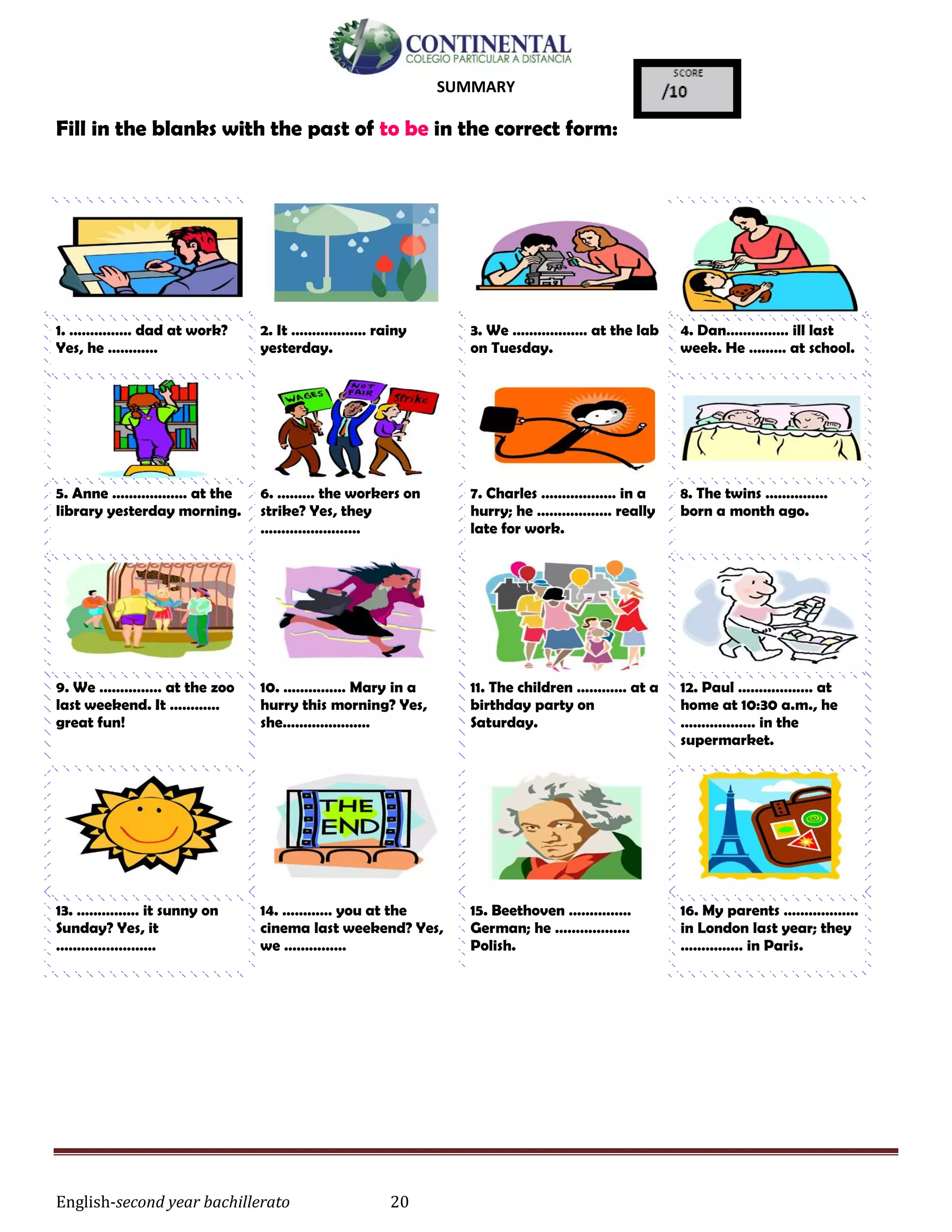 English-second year bachillerato 20
SUMMARY
Fill in the blanks with the past of to be in the correct form:
1. …………… dad at work?
Yes, he …………
2. It ……………… rainy
yesterday.
3. We ……………… at the lab
on Tuesday.
4. Dan…………… ill last
week. He ……… at school.
5. Anne ……………… at the
library yesterday morning.
6. ……… the workers on
strike? Yes, they
……………………
7. Charles ……………… in a
hurry; he ……………… really
late for work.
8. The twins ……………
born a month ago.
9. We …………… at the zoo
last weekend. It …………
great fun!
10. …………… Mary in a
hurry this morning? Yes,
she…………………
11. The children ………… at a
birthday party on
Saturday.
12. Paul ……………… at
home at 10:30 a.m., he
……………… in the
supermarket.
13. …………… it sunny on
Sunday? Yes, it
……………………
14. ………… you at the
cinema last weekend? Yes,
we ……………
15. Beethoven ……………
German; he ………………
Polish.
16. My parents ………………
in London last year; they
…………… in Paris.
 