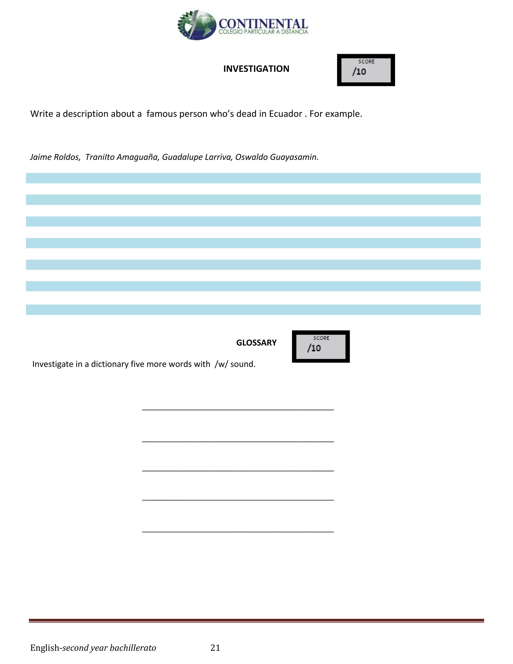 English-second year bachillerato 21
INVESTIGATION
Write a description about a famous person who’s dead in Ecuador . For example.
Jaime Roldos, TraniIto Amaguaña, Guadalupe Larriva, Oswaldo Guayasamin.
GLOSSARY
Investigate in a dictionary five more words with /w/ sound.
______________________________________________
______________________________________________
______________________________________________
______________________________________________
______________________________________________
 