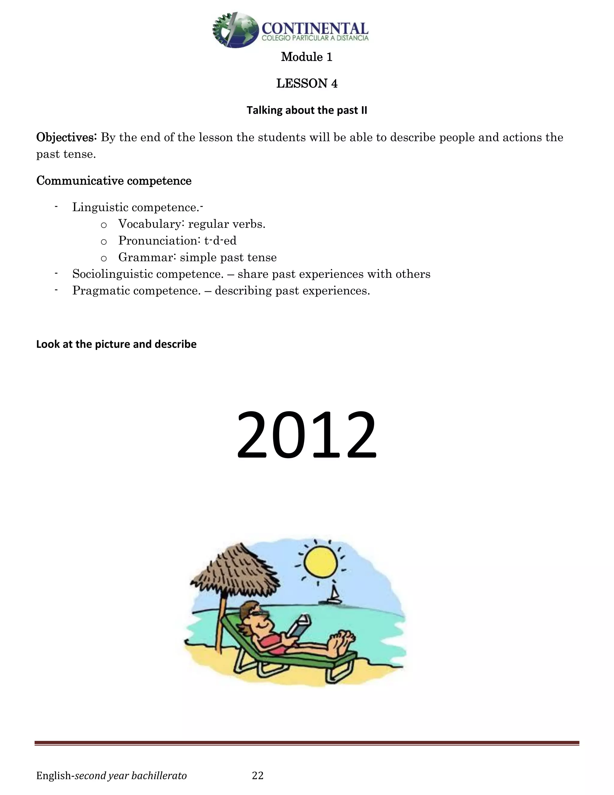English-second year bachillerato 22
Module 1
LESSON 4
Talking about the past II
Objectives: By the end of the lesson the students will be able to describe people and actions the
past tense.
Communicative competence
- Linguistic competence.-
o Vocabulary: regular verbs.
o Pronunciation: t-d-ed
o Grammar: simple past tense
- Sociolinguistic competence. – share past experiences with others
- Pragmatic competence. – describing past experiences.
Look at the picture and describe
2012
 