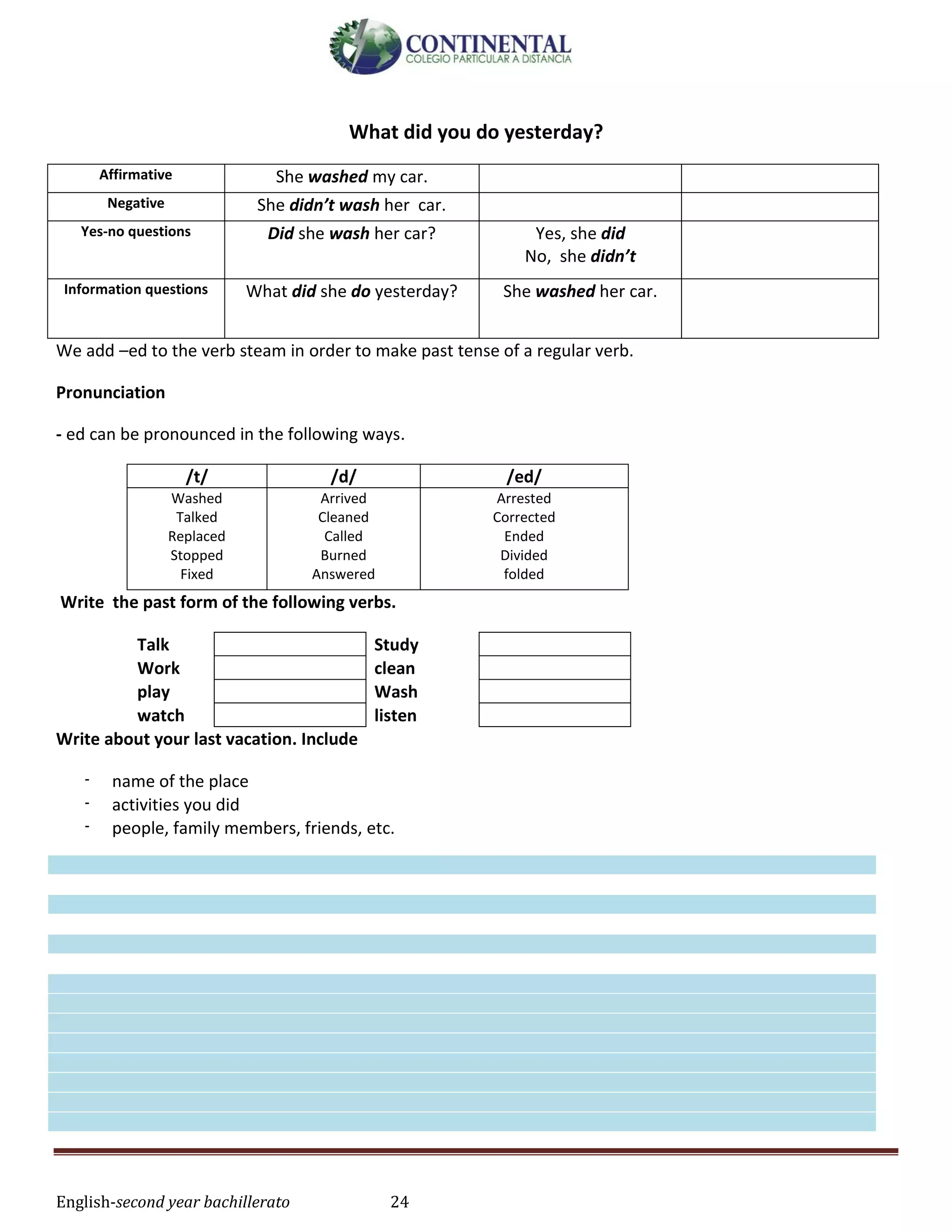 English-second year bachillerato 24
What did you do yesterday?
Affirmative She washed my car.
Negative She didn’t wash her car.
Yes-no questions Did she wash her car? Yes, she did
No, she didn’t
Information questions What did she do yesterday? She washed her car.
We add –ed to the verb steam in order to make past tense of a regular verb.
Pronunciation
- ed can be pronounced in the following ways.
/t/ /d/ /ed/
Washed
Talked
Replaced
Stopped
Fixed
Arrived
Cleaned
Called
Burned
Answered
Arrested
Corrected
Ended
Divided
folded
Write the past form of the following verbs.
Talk Study
Work clean
play Wash
watch listen
Write about your last vacation. Include
- name of the place
- activities you did
- people, family members, friends, etc.
 