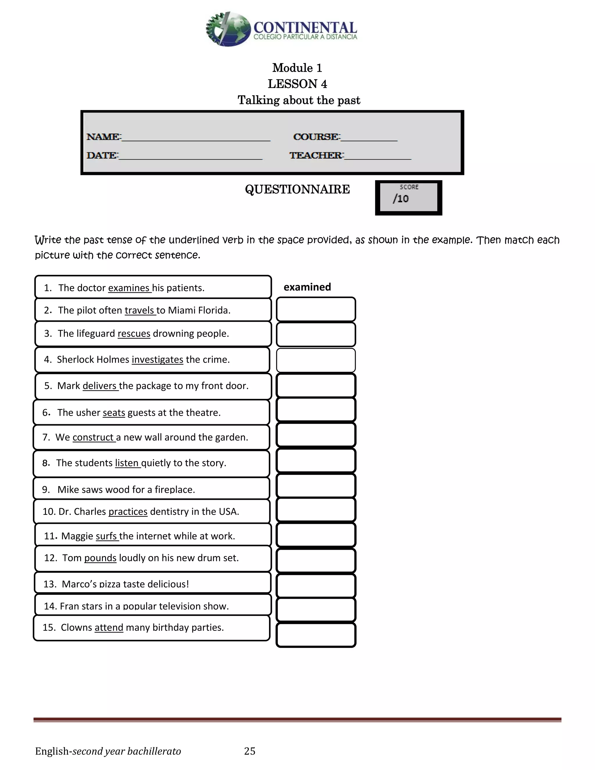 English-second year bachillerato 25
Module 1
LESSON 4
Talking about the past
QUESTIONNAIRE
Write the past tense of the underlined verb in the space provided, as shown in the example. Then match each
picture with the correct sentence.
9. Mike saws wood for a fireplace.
4. Sherlock Holmes investigates the crime.
6. The usher seats guests at the theatre.
8. The students listen quietly to the story.
7. We construct a new wall around the garden.
2. The pilot often travels to Miami Florida.
3. The lifeguard rescues drowning people.
5. Mark delivers the package to my front door.
15. Clowns attend many birthday parties.
10. Dr. Charles practices dentistry in the USA.
14. Fran stars in a popular television show.
11. Maggie surfs the internet while at work.
12. Tom pounds loudly on his new drum set.
13. Marco’s pizza taste delicious!
1. The doctor examines his patients. examined
 