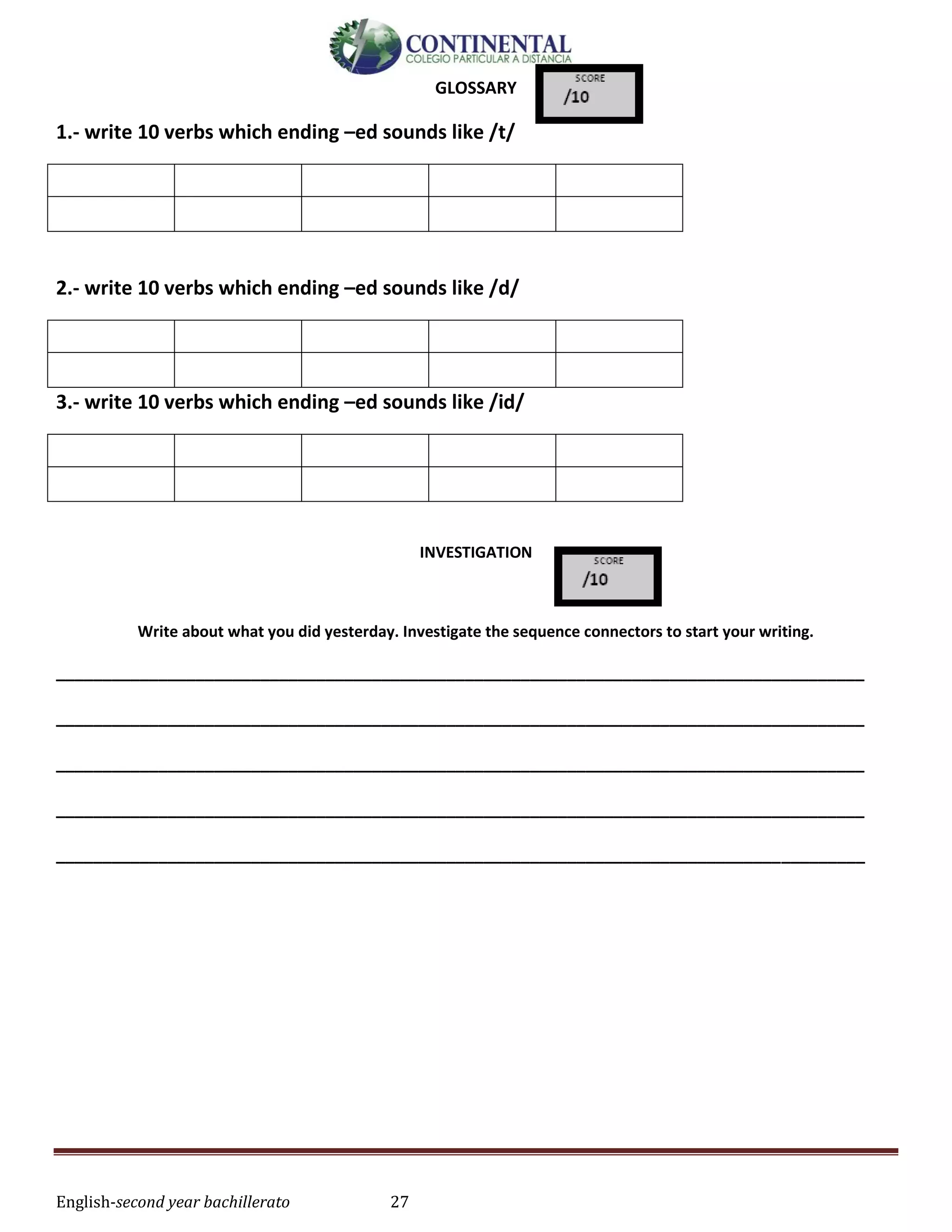 English-second year bachillerato 27
GLOSSARY
1.- write 10 verbs which ending –ed sounds like /t/
2.- write 10 verbs which ending –ed sounds like /d/
3.- write 10 verbs which ending –ed sounds like /id/
INVESTIGATION
Write about what you did yesterday. Investigate the sequence connectors to start your writing.
_______________________________________________________________________________________
_______________________________________________________________________________________
_______________________________________________________________________________________
_______________________________________________________________________________________
_______________________________________________________________________________________
 