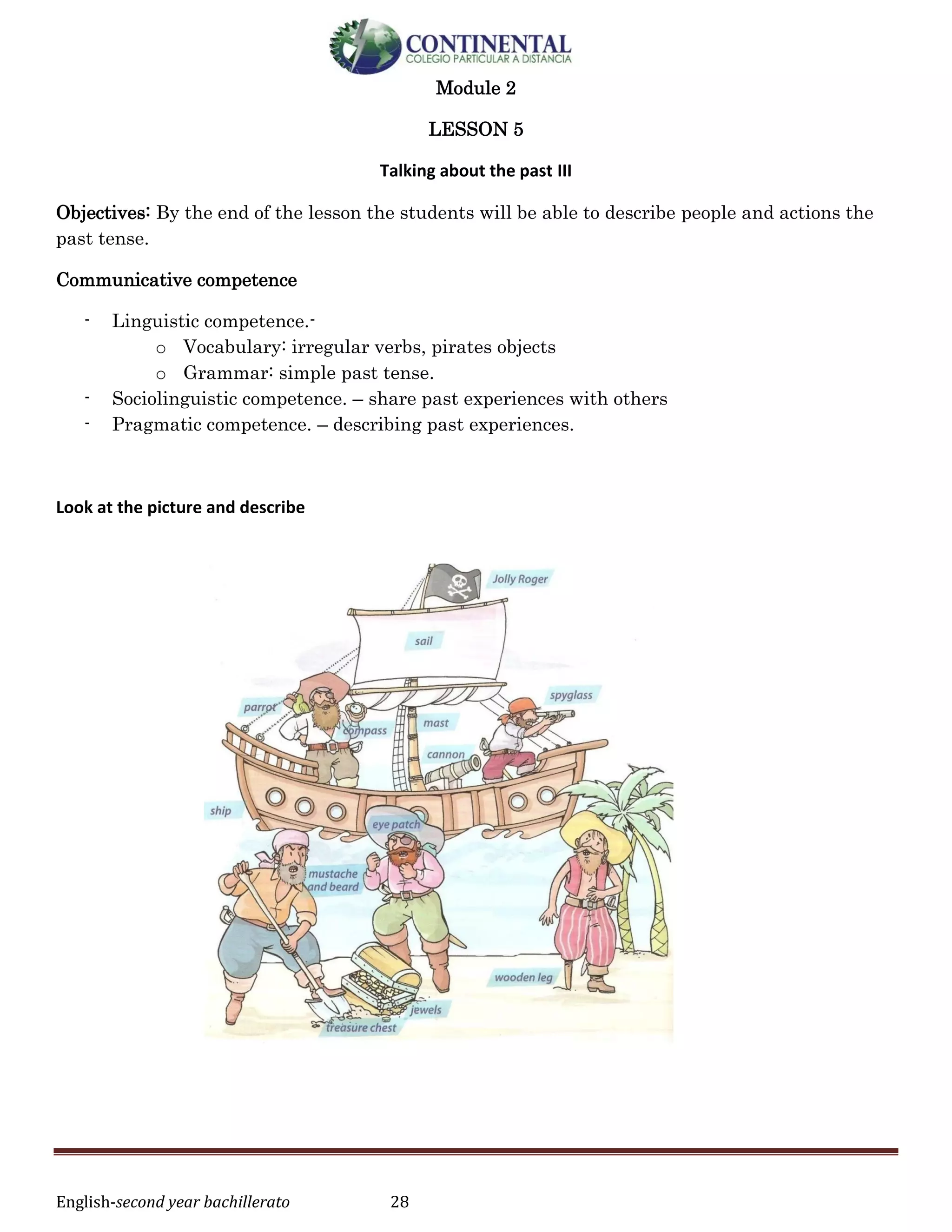 English-second year bachillerato 28
Module 2
LESSON 5
Talking about the past III
Objectives: By the end of the lesson the students will be able to describe people and actions the
past tense.
Communicative competence
- Linguistic competence.-
o Vocabulary: irregular verbs, pirates objects
o Grammar: simple past tense.
- Sociolinguistic competence. – share past experiences with others
- Pragmatic competence. – describing past experiences.
Look at the picture and describe
 