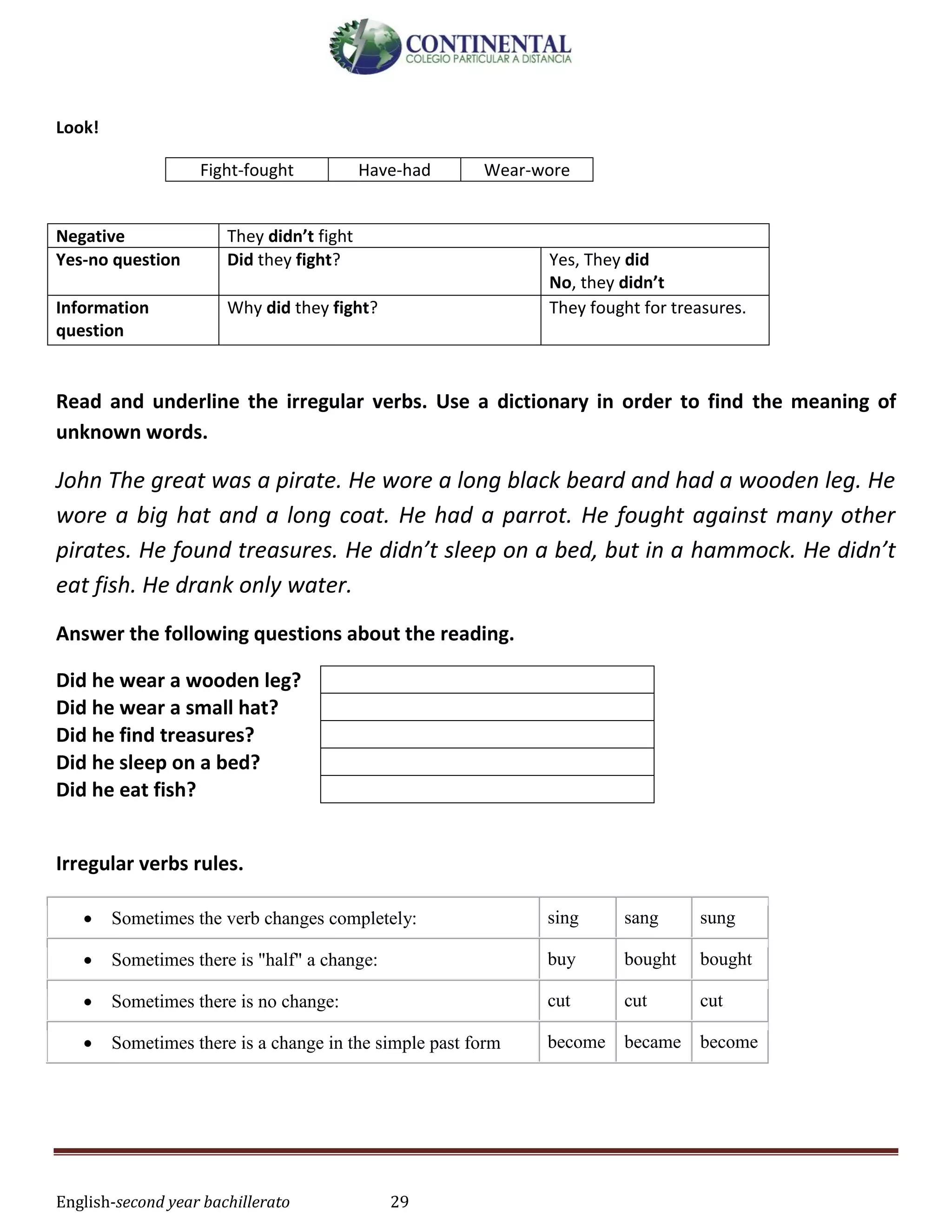 English-second year bachillerato 29
Look!
Fight-fought Have-had Wear-wore
Negative They didn’t fight
Yes-no question Did they fight? Yes, They did
No, they didn’t
Information
question
Why did they fight? They fought for treasures.
Read and underline the irregular verbs. Use a dictionary in order to find the meaning of
unknown words.
John The great was a pirate. He wore a long black beard and had a wooden leg. He
wore a big hat and a long coat. He had a parrot. He fought against many other
pirates. He found treasures. He didn’t sleep on a bed, but in a hammock. He didn’t
eat fish. He drank only water.
Answer the following questions about the reading.
Did he wear a wooden leg?
Did he wear a small hat?
Did he find treasures?
Did he sleep on a bed?
Did he eat fish?
Irregular verbs rules.
 Sometimes the verb changes completely: sing sang sung
 Sometimes there is "half" a change: buy bought bought
 Sometimes there is no change: cut cut cut
 Sometimes there is a change in the simple past form become became become
 