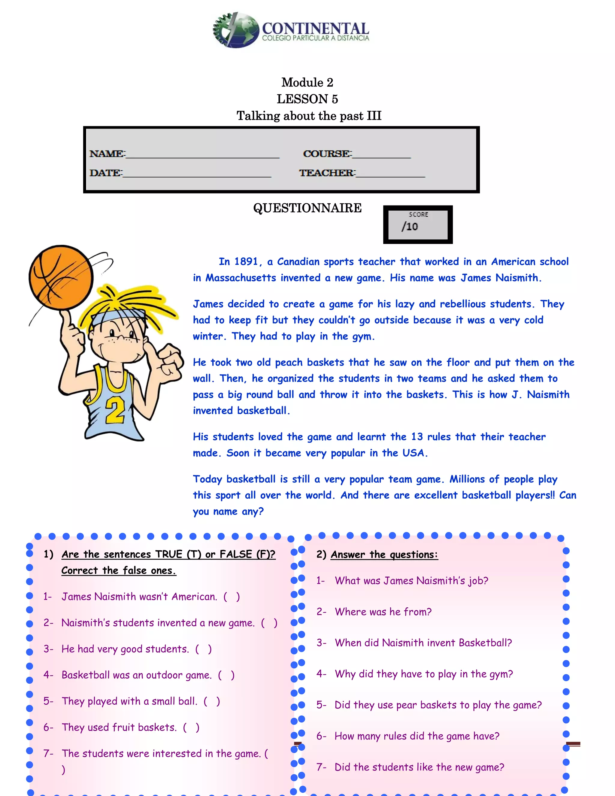 English-second year bachillerato 30
Module 2
LESSON 5
Talking about the past III
QUESTIONNAIRE
In 1891, a Canadian sports teacher that worked in an American school
in Massachusetts invented a new game. His name was James Naismith.
James decided to create a game for his lazy and rebellious students. They
had to keep fit but they couldn’t go outside because it was a very cold
winter. They had to play in the gym.
He took two old peach baskets that he saw on the floor and put them on the
wall. Then, he organized the students in two teams and he asked them to
pass a big round ball and throw it into the baskets. This is how J. Naismith
invented basketball.
His students loved the game and learnt the 13 rules that their teacher
made. Soon it became very popular in the USA.
Today basketball is still a very popular team game. Millions of people play
this sport all over the world. And there are excellent basketball players!! Can
you name any?
.
1) Are the sentences TRUE (T) or FALSE (F)?
Correct the false ones.
1- James Naismith wasn’t American. ( )
2- Naismith’s students invented a new game. ( )
3- He had very good students. ( )
4- Basketball was an outdoor game. ( )
5- They played with a small ball. ( )
6- They used fruit baskets. ( )
7- The students were interested in the game. (
)
2) Answer the questions:
1- What was James Naismith’s job?
2- Where was he from?
3- When did Naismith invent Basketball?
4- Why did they have to play in the gym?
5- Did they use pear baskets to play the game?
6- How many rules did the game have?
7- Did the students like the new game?
 