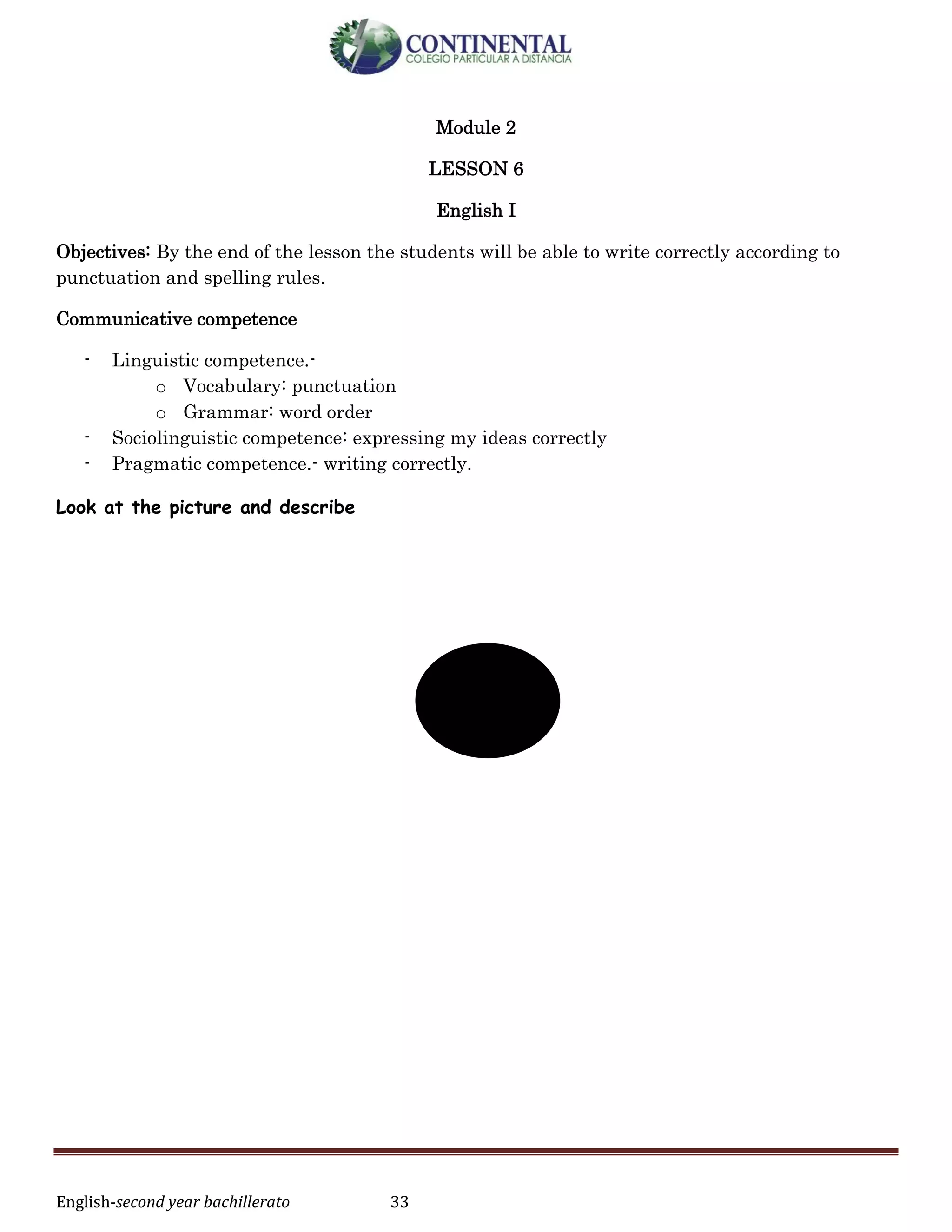 English-second year bachillerato 33
Module 2
LESSON 6
English I
Objectives: By the end of the lesson the students will be able to write correctly according to
punctuation and spelling rules.
Communicative competence
- Linguistic competence.-
o Vocabulary: punctuation
o Grammar: word order
- Sociolinguistic competence: expressing my ideas correctly
- Pragmatic competence.- writing correctly.
Look at the picture and describe
 