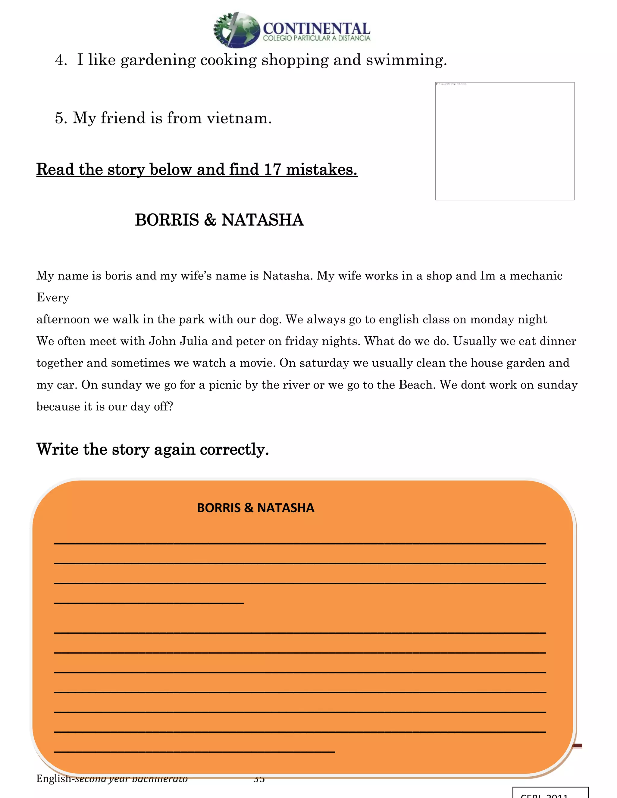 English-second year bachillerato 35
4. I like gardening cooking shopping and swimming.
5. My friend is from vietnam.
Read the story below and find 17 mistakes.
BORRIS & NATASHA
My name is boris and my wife’s name is Natasha. My wife works in a shop and Im a mechanic
Every
afternoon we walk in the park with our dog. We always go to english class on monday night
We often meet with John Julia and peter on friday nights. What do we do. Usually we eat dinner
together and sometimes we watch a movie. On saturday we usually clean the house garden and
my car. On sunday we go for a picnic by the river or we go to the Beach. We dont work on sunday
because it is our day off?
Write the story again correctly.
BORRIS & NATASHA
______________________________________________________________________
______________________________________________________________________
______________________________________________________________________
___________________________
______________________________________________________________________
______________________________________________________________________
______________________________________________________________________
______________________________________________________________________
______________________________________________________________________
______________________________________________________________________
________________________________________
 