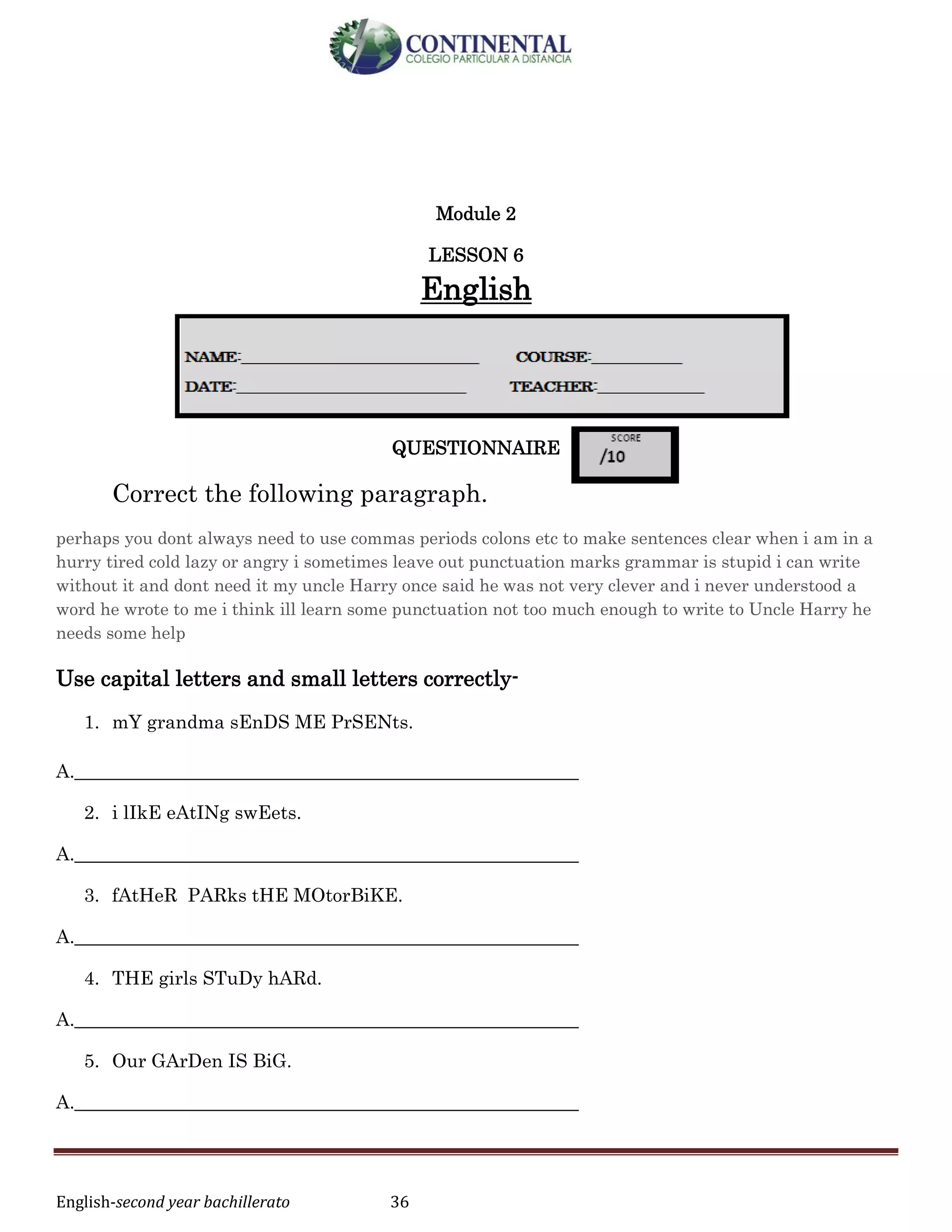 English-second year bachillerato 36
Module 2
LESSON 6
English
QUESTIONNAIRE
Correct the following paragraph.
perhaps you dont always need to use commas periods colons etc to make sentences clear when i am in a
hurry tired cold lazy or angry i sometimes leave out punctuation marks grammar is stupid i can write
without it and dont need it my uncle Harry once said he was not very clever and i never understood a
word he wrote to me i think ill learn some punctuation not too much enough to write to Uncle Harry he
needs some help
Use capital letters and small letters correctly-
1. mY grandma sEnDS ME PrSENts.
A.______________________________________________________
2. i lIkE eAtINg swEets.
A.______________________________________________________
3. fAtHeR PARks tHE MOtorBiKE.
A.______________________________________________________
4. THE girls STuDy hARd.
A.______________________________________________________
5. Our GArDen IS BiG.
A.______________________________________________________
 