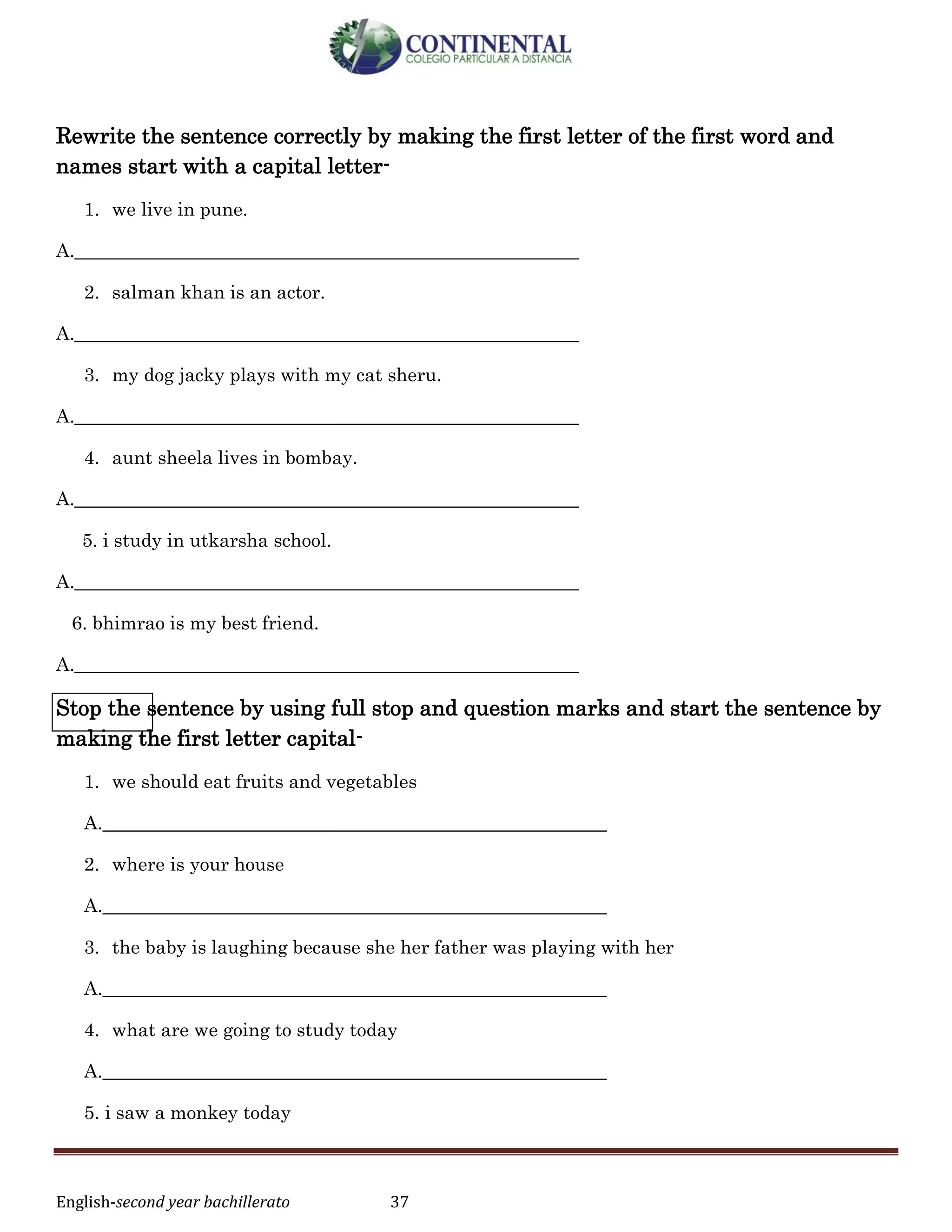 English-second year bachillerato 37
Rewrite the sentence correctly by making the first letter of the first word and
names start with a capital letter-
1. we live in pune.
A.______________________________________________________
2. salman khan is an actor.
A.______________________________________________________
3. my dog jacky plays with my cat sheru.
A.______________________________________________________
4. aunt sheela lives in bombay.
A.______________________________________________________
5. i study in utkarsha school.
A.______________________________________________________
6. bhimrao is my best friend.
A.______________________________________________________
Stop the sentence by using full stop and question marks and start the sentence by
making the first letter capital-
1. we should eat fruits and vegetables
A.______________________________________________________
2. where is your house
A.______________________________________________________
3. the baby is laughing because she her father was playing with her
A.______________________________________________________
4. what are we going to study today
A.______________________________________________________
5. i saw a monkey today
 