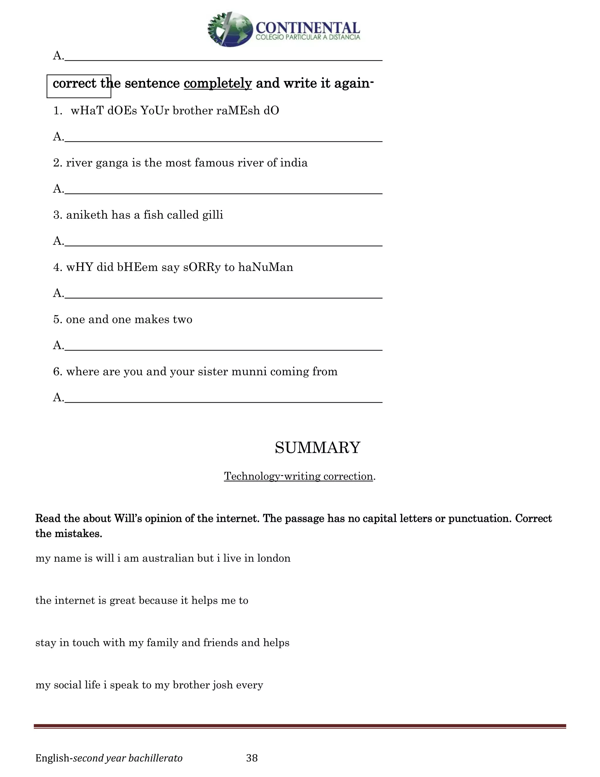 English-second year bachillerato 38
A.______________________________________________________
correct the sentence completely and write it again-
1. wHaT dOEs YoUr brother raMEsh dO
A.______________________________________________________
2. river ganga is the most famous river of india
A.______________________________________________________
3. aniketh has a fish called gilli
A.______________________________________________________
4. wHY did bHEem say sORRy to haNuMan
A.______________________________________________________
5. one and one makes two
A.______________________________________________________
6. where are you and your sister munni coming from
A.______________________________________________________
SUMMARY
Technology-writing correction.
Read the about Will’s opinion of the internet. The passage has no capital letters or punctuation. Correct
the mistakes.
my name is will i am australian but i live in london
the internet is great because it helps me to
stay in touch with my family and friends and helps
my social life i speak to my brother josh every
 