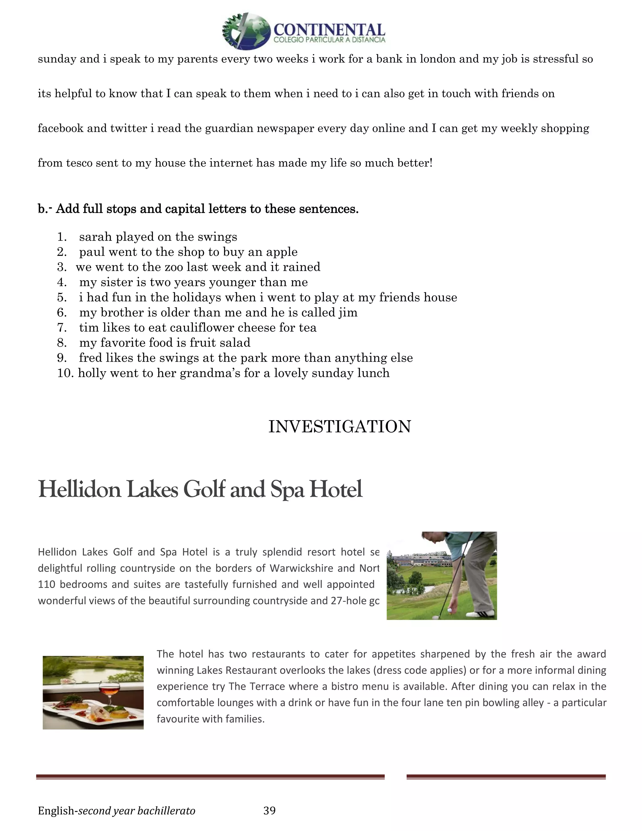 English-second year bachillerato 39
sunday and i speak to my parents every two weeks i work for a bank in london and my job is stressful so
its helpful to know that I can speak to them when i need to i can also get in touch with friends on
facebook and twitter i read the guardian newspaper every day online and I can get my weekly shopping
from tesco sent to my house the internet has made my life so much better!
b.- Add full stops and capital letters to these sentences.
1. sarah played on the swings
2. paul went to the shop to buy an apple
3. we went to the zoo last week and it rained
4. my sister is two years younger than me
5. i had fun in the holidays when i went to play at my friends house
6. my brother is older than me and he is called jim
7. tim likes to eat cauliflower cheese for tea
8. my favorite food is fruit salad
9. fred likes the swings at the park more than anything else
10. holly went to her grandma’s for a lovely sunday lunch
INVESTIGATION
Hellidon Lakes Golf and Spa Hotel
Hellidon Lakes Golf and Spa Hotel is a truly splendid resort hotel set in 220 acres of
delightful rolling countryside on the borders of Warwickshire and Northamptonshire. All
110 bedrooms and suites are tastefully furnished and well appointed with many having
wonderful views of the beautiful surrounding countryside and 27-hole golf course.
The hotel has two restaurants to cater for appetites sharpened by the fresh air the award
winning Lakes Restaurant overlooks the lakes (dress code applies) or for a more informal dining
experience try The Terrace where a bistro menu is available. After dining you can relax in the
comfortable lounges with a drink or have fun in the four lane ten pin bowling alley - a particular
favourite with families.
 