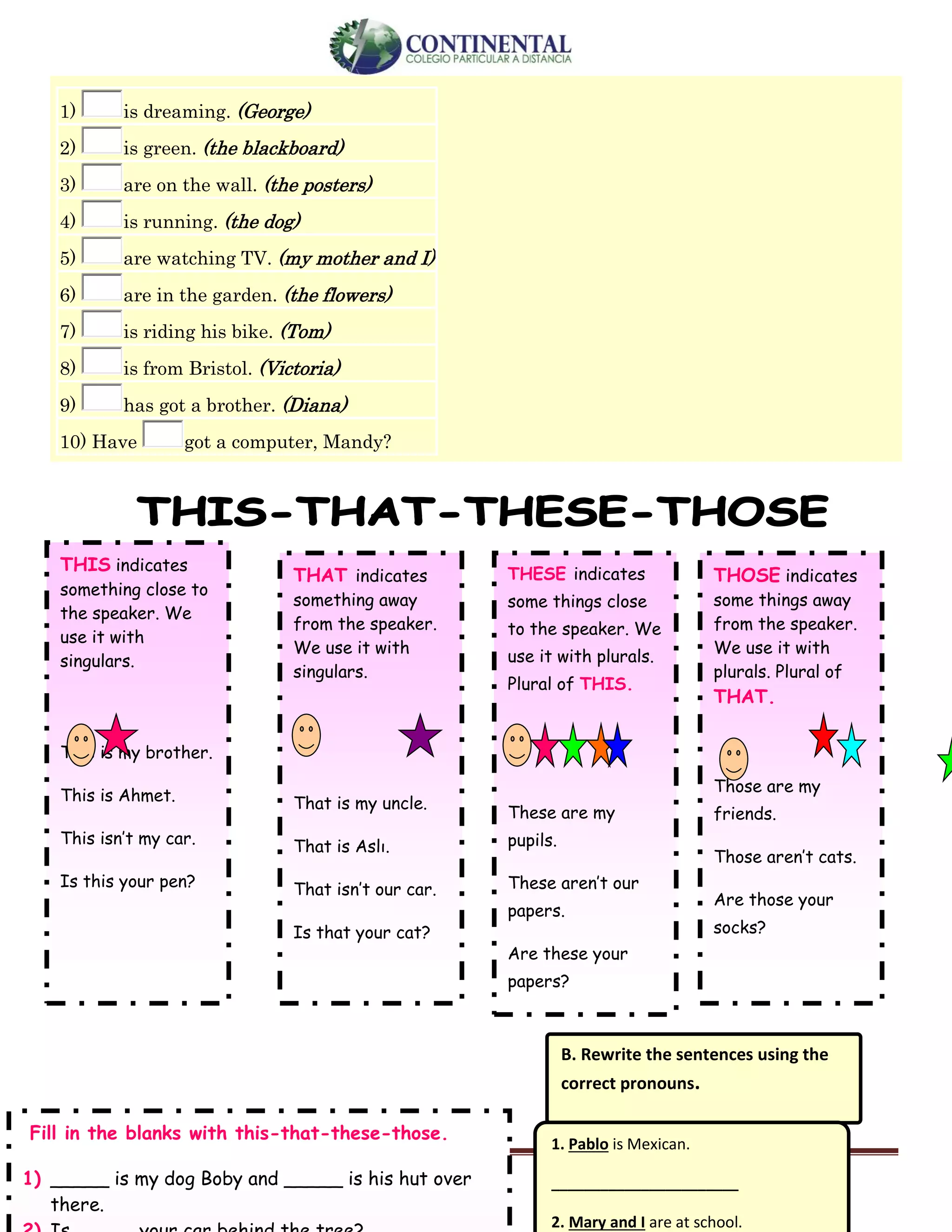 English-second year bachillerato 4
1) is dreaming. (George)
2) is green. (the blackboard)
3) are on the wall. (the posters)
4) is running. (the dog)
5) are watching TV. (my mother and I)
6) are in the garden. (the flowers)
7) is riding his bike. (Tom)
8) is from Bristol. (Victoria)
9) has got a brother. (Diana)
10) Have got a computer, Mandy?
THIS indicates
something close to
the speaker. We
use it with
singulars.
This is my brother.
This is Ahmet.
This isn’t my car.
Is this your pen?
THAT indicates
something away
from the speaker.
We use it with
singulars.
That is my uncle.
That is Aslı.
That isn’t our car.
Is that your cat?
THESE indicates
some things close
to the speaker. We
use it with plurals.
Plural of THIS.
These are my
pupils.
These aren’t our
papers.
Are these your
papers?
THOSE indicates
some things away
from the speaker.
We use it with
plurals. Plural of
THAT.
Those are my
friends.
Those aren’t cats.
Are those your
socks?
B. Rewrite the sentences using the
correct pronouns.
1. Pablo is Mexican.
_______________________
2. Mary and I are at school.
Fill in the blanks with this-that-these-those.
1) _____ is my dog Boby and _____ is his hut over
there.
 