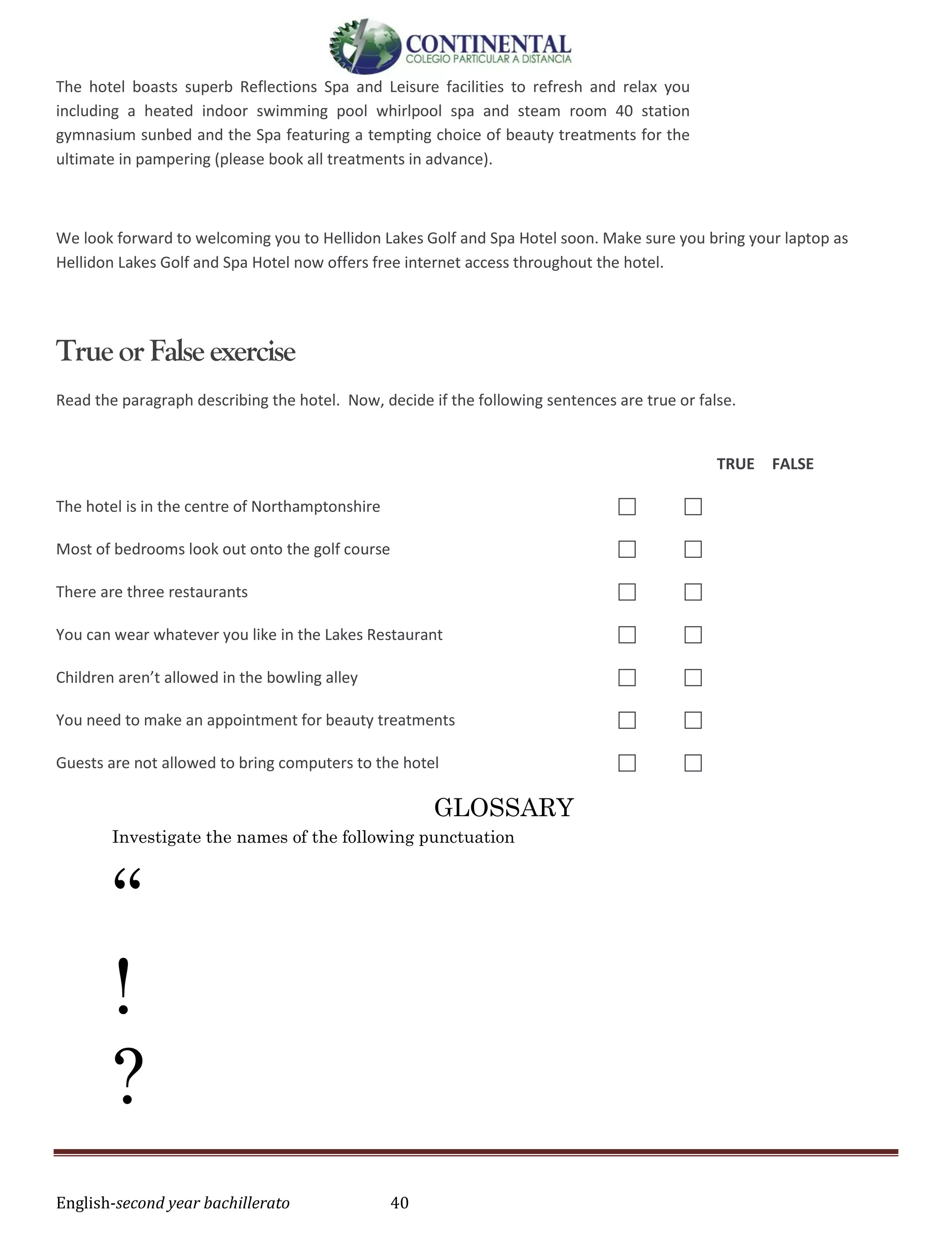 English-second year bachillerato 40
The hotel boasts superb Reflections Spa and Leisure facilities to refresh and relax you
including a heated indoor swimming pool whirlpool spa and steam room 40 station
gymnasium sunbed and the Spa featuring a tempting choice of beauty treatments for the
ultimate in pampering (please book all treatments in advance).
We look forward to welcoming you to Hellidon Lakes Golf and Spa Hotel soon. Make sure you bring your laptop as
Hellidon Lakes Golf and Spa Hotel now offers free internet access throughout the hotel.
Trueor Falseexercise
Read the paragraph describing the hotel. Now, decide if the following sentences are true or false.
TRUE FALSE
The hotel is in the centre of Northamptonshire  
Most of bedrooms look out onto the golf course  
There are three restaurants  
You can wear whatever you like in the Lakes Restaurant  
Children aren’t allowed in the bowling alley  
You need to make an appointment for beauty treatments  
Guests are not allowed to bring computers to the hotel  
GLOSSARY
Investigate the names of the following punctuation
“
!
?
 
