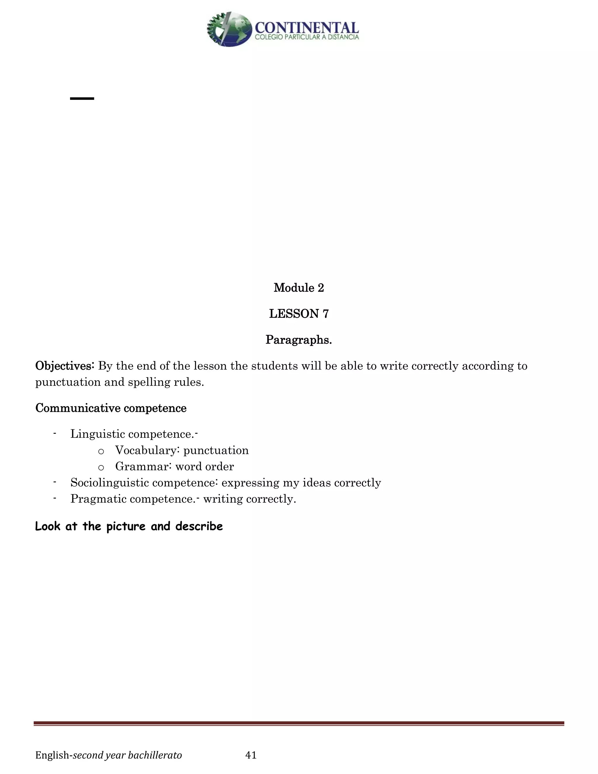 English-second year bachillerato 41
_
Module 2
LESSON 7
Paragraphs.
Objectives: By the end of the lesson the students will be able to write correctly according to
punctuation and spelling rules.
Communicative competence
- Linguistic competence.-
o Vocabulary: punctuation
o Grammar: word order
- Sociolinguistic competence: expressing my ideas correctly
- Pragmatic competence.- writing correctly.
Look at the picture and describe
 