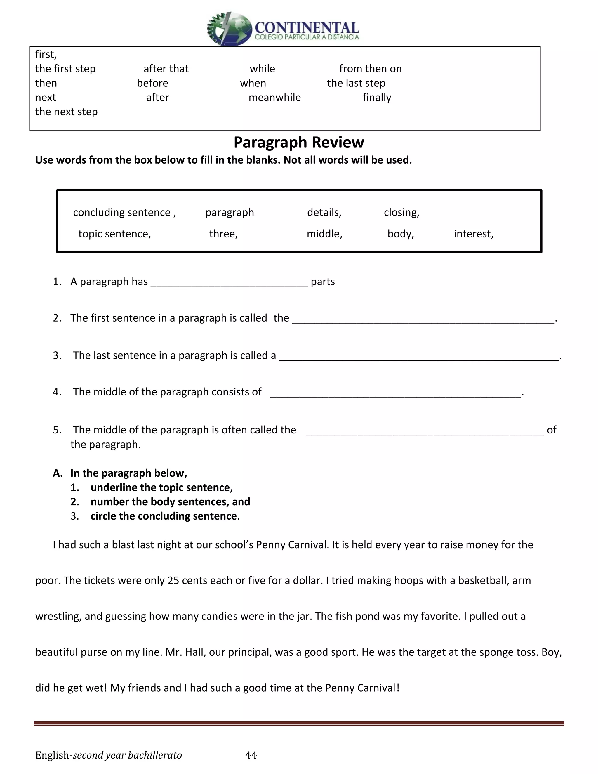 English-second year bachillerato 44
Paragraph Review
Use words from the box below to fill in the blanks. Not all words will be used.
concluding sentence , paragraph details, closing,
topic sentence, three, middle, body, interest,
1. A paragraph has ___________________________ parts
2. The first sentence in a paragraph is called the _____________________________________________.
3. The last sentence in a paragraph is called a ________________________________________________.
4. The middle of the paragraph consists of  ___________________________________________.
5. The middle of the paragraph is often called the  _________________________________________ of
the paragraph.
A. In the paragraph below,
1. underline the topic sentence,
2. number the body sentences, and
3. circle the concluding sentence.
I had such a blast last night at our school’s Penny Carnival. It is held every year to raise money for the
poor. The tickets were only 25 cents each or five for a dollar. I tried making hoops with a basketball, arm
wrestling, and guessing how many candies were in the jar. The fish pond was my favorite. I pulled out a
beautiful purse on my line. Mr. Hall, our principal, was a good sport. He was the target at the sponge toss. Boy,
did he get wet! My friends and I had such a good time at the Penny Carnival!
first,
the first step after that while from then on
then before when the last step
next after meanwhile finally
the next step
 
