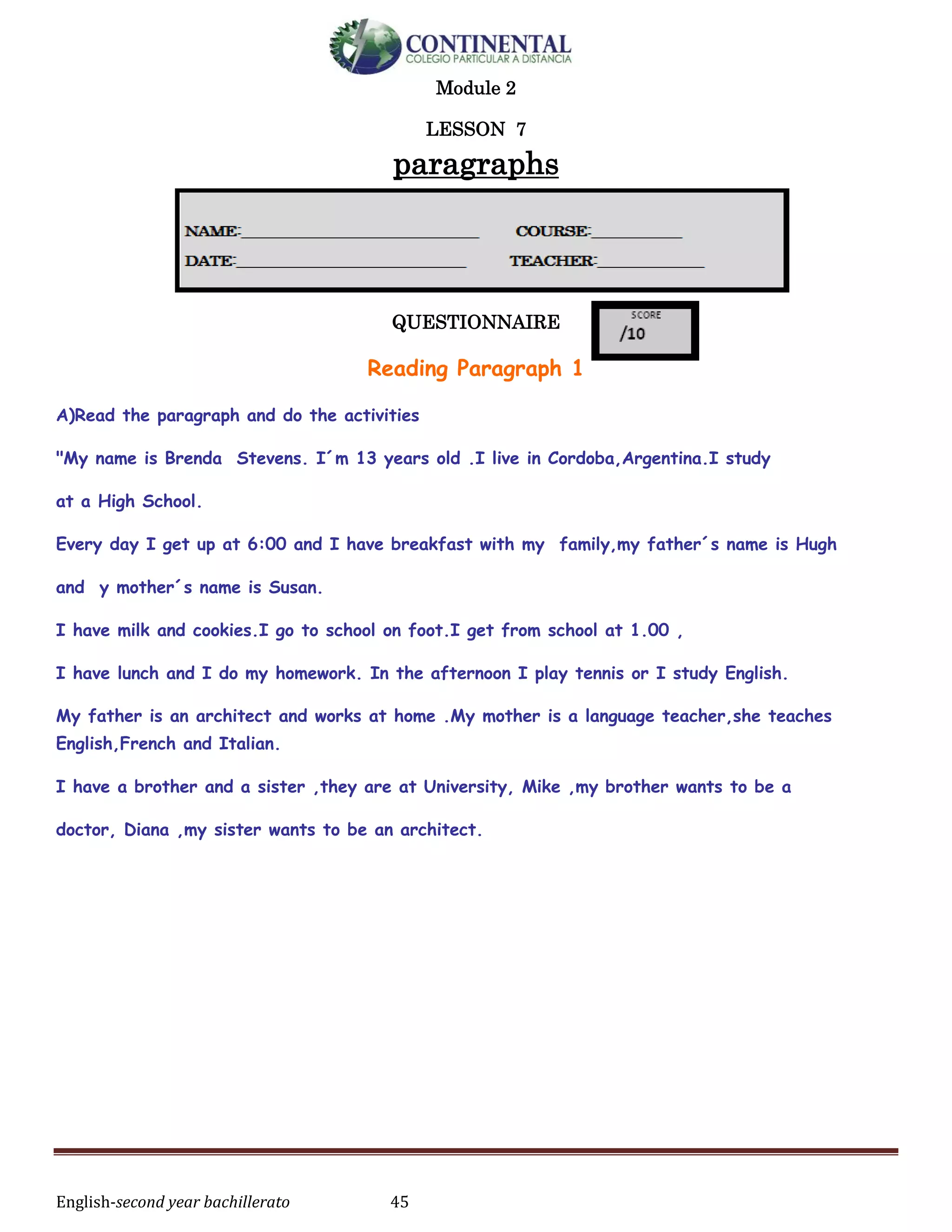 English-second year bachillerato 45
Module 2
LESSON 7
paragraphs
QUESTIONNAIRE
Reading Paragraph 1
A)Read the paragraph and do the activities
"My name is Brenda Stevens. I´m 13 years old .I live in Cordoba,Argentina.I study
at a High School.
Every day I get up at 6:00 and I have breakfast with my family,my father´s name is Hugh
and y mother´s name is Susan.
I have milk and cookies.I go to school on foot.I get from school at 1.00 ,
I have lunch and I do my homework. In the afternoon I play tennis or I study English.
My father is an architect and works at home .My mother is a language teacher,she teaches
English,French and Italian.
I have a brother and a sister ,they are at University, Mike ,my brother wants to be a
doctor, Diana ,my sister wants to be an architect.
 