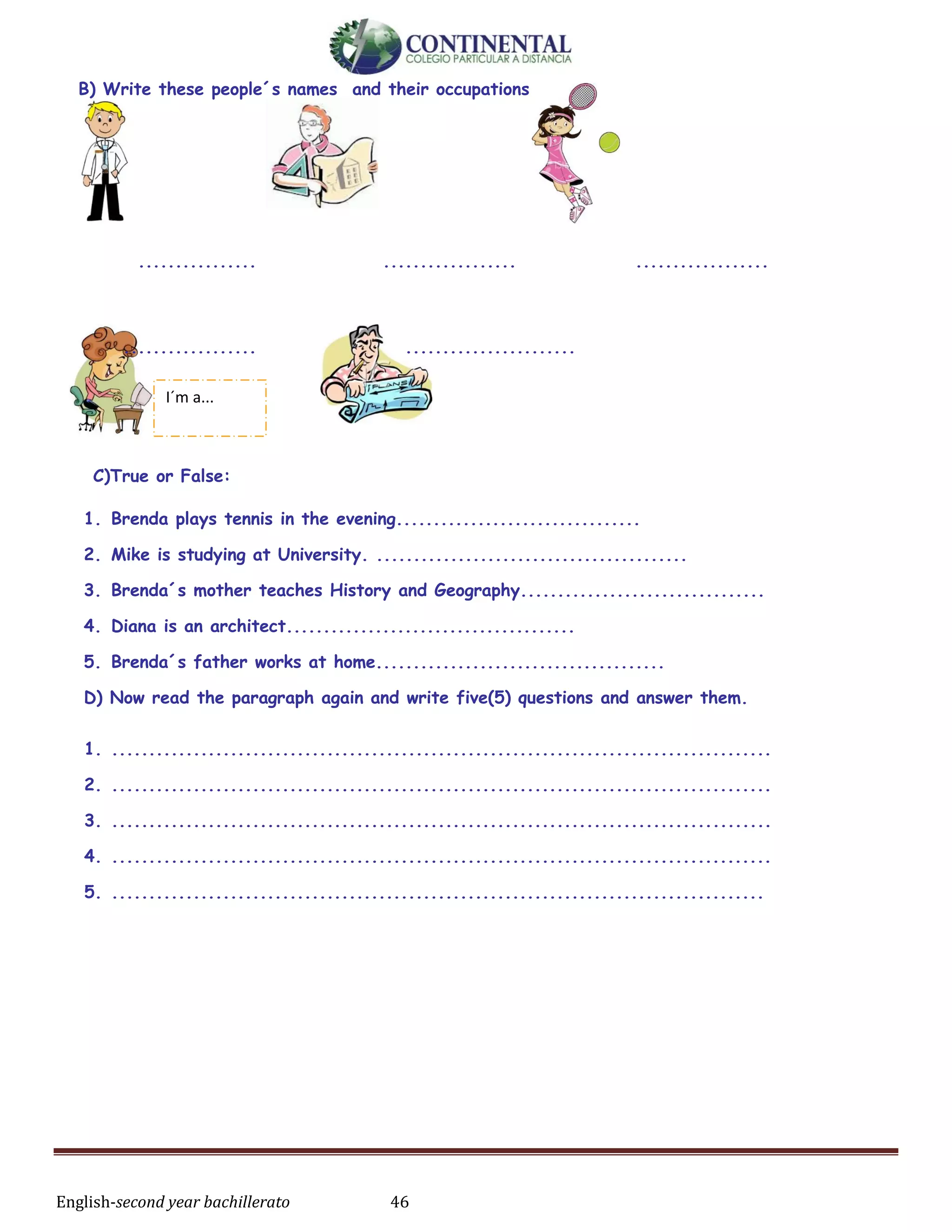 English-second year bachillerato 46
B) Write these people´s names and their occupations
................ .................. ..................
.................. .......................
C)True or False:
1. Brenda plays tennis in the evening.................................
2. Mike is studying at University. ..........................................
3. Brenda´s mother teaches History and Geography.................................
4. Diana is an architect.......................................
5. Brenda´s father works at home.......................................
D) Now read the paragraph again and write five(5) questions and answer them.
1. .........................................................................................
2. .........................................................................................
3. .........................................................................................
4. .........................................................................................
5. ........................................................................................
I´m a...
 